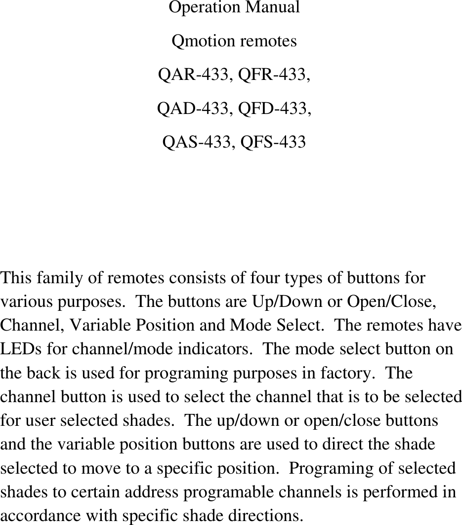 Operation ManualQmotion remotesQAR-433, QFR-433,QAD-433, QFD-433,QAS-433, QFS-433This family of remotes consists of four types of buttons forvarious purposes. The buttons are Up/Down or Open/Close,Channel, Variable Position and Mode Select. The remotes haveLEDs for channel/mode indicators. The mode select button onthe back is used for programing purposes in factory. Thechannel button is used to select the channel that is to be selectedfor user selected shades. The up/down or open/close buttonsand the variable position buttons are used to direct the shadeselected to move to a specific position. Programing of selectedshades to certain address programable channels is performed inaccordance with specific shade directions.