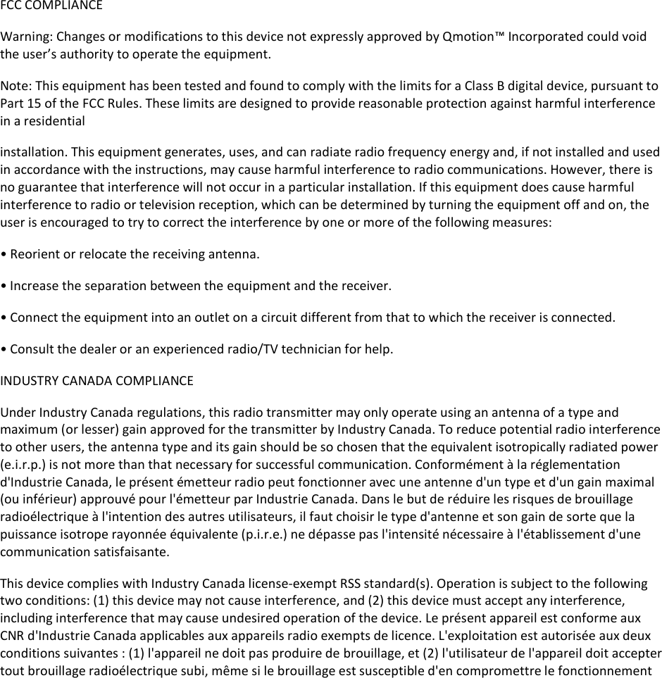 FCC COMPLIANCEWarning: Changes or modifications to this device not expressly approved by Qmotion™Incorporated could voidthe user’s authority to operate the equipment.Note: This equipment has been tested and found to comply with the limits for a Class B digital device, pursuant toPart 15 of the FCC Rules. These limits are designed to provide reasonable protection against harmful interferencein a residentialinstallation. This equipment generates, uses, and can radiate radio frequency energy and, if not installed and usedin accordance with the instructions, may cause harmful interference to radio communications. However, there isno guarantee that interference will not occur in a particular installation. If this equipment does cause harmfulinterference to radio or television reception, which can be determined by turning the equipment off and on, theuser is encouraged to try to correct the interference by one or more of the following measures:• Reorient or relocate the receiving antenna.• Increase the separation between the equipment and the receiver.• Connect the equipment into an outlet on a circuit different from that to which the receiver is connected.• Consult the dealer or an experienced radio/TV technician for help.INDUSTRY CANADA COMPLIANCEUnder Industry Canada regulations, this radio transmitter may only operate using an antenna of a type andmaximum (or lesser) gain approved for the transmitter by Industry Canada. To reduce potential radio interferenceto other users, the antenna type and its gain should be so chosen that the equivalent isotropically radiated power(e.i.r.p.) is not more than that necessary for successful communication. Conformément à la réglementationd&apos;Industrie Canada, le présent émetteur radio peut fonctionner avec une antenne d&apos;un type et d&apos;un gain maximal(ou inférieur) approuvé pour l&apos;émetteur par Industrie Canada. Dans le but de réduire les risques de brouillageradioélectrique à l&apos;intention des autres utilisateurs, il faut choisir le type d&apos;antenne et son gain de sorte que lapuissance isotrope rayonnée équivalente (p.i.r.e.) ne dépasse pas l&apos;intensité nécessaire à l&apos;établissement d&apos;unecommunication satisfaisante.This device complies with Industry Canada license-exempt RSS standard(s). Operation is subject to the followingtwo conditions: (1) this device may not cause interference, and (2) this device must accept any interference,including interference that may cause undesired operation of the device. Le présent appareil est conforme auxCNR d&apos;Industrie Canada applicables aux appareils radio exempts de licence. L&apos;exploitation est autorisée aux deuxconditions suivantes : (1) l&apos;appareil ne doit pas produire de brouillage, et (2) l&apos;utilisateur de l&apos;appareil doit acceptertout brouillage radioélectrique subi, même si le brouillage est susceptible d&apos;en compromettre le fonctionnement