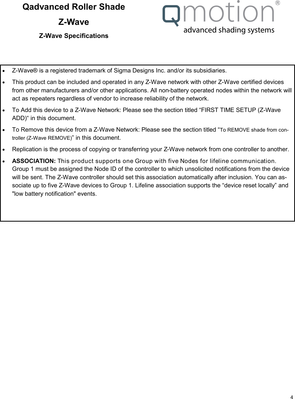  4  Qadvanced Roller Shade Z-Wave Z-Wave Specifications   Z-Wave® is a registered trademark of Sigma Designs Inc. and/or its subsidiaries.   This product can be included and operated in any Z-Wave network with other Z-Wave certified devices from other manufacturers and/or other applications. All non-battery operated nodes within the network will act as repeaters regardless of vendor to increase reliability of the network.    To Add this device to a Z-Wave Network: Please see the section titled “FIRST TIME SETUP (Z-Wave ADD)“ in this document.   To Remove this device from a Z-Wave Network: Please see the section titled “To REMOVE shade from con-troller (Z-Wave REMOVE)” in this document.   Replication is the process of copying or transferring your Z-Wave network from one controller to another.    ASSOCIATION: This product supports one Group with five Nodes for lifeline communication. Group 1 must be assigned the Node ID of the controller to which unsolicited notifications from the device will be sent. The Z-Wave controller should set this association automatically after inclusion. You can as-sociate up to five Z-Wave devices to Group 1. Lifeline association supports the “device reset locally” and &quot;low battery notification&quot; events. 