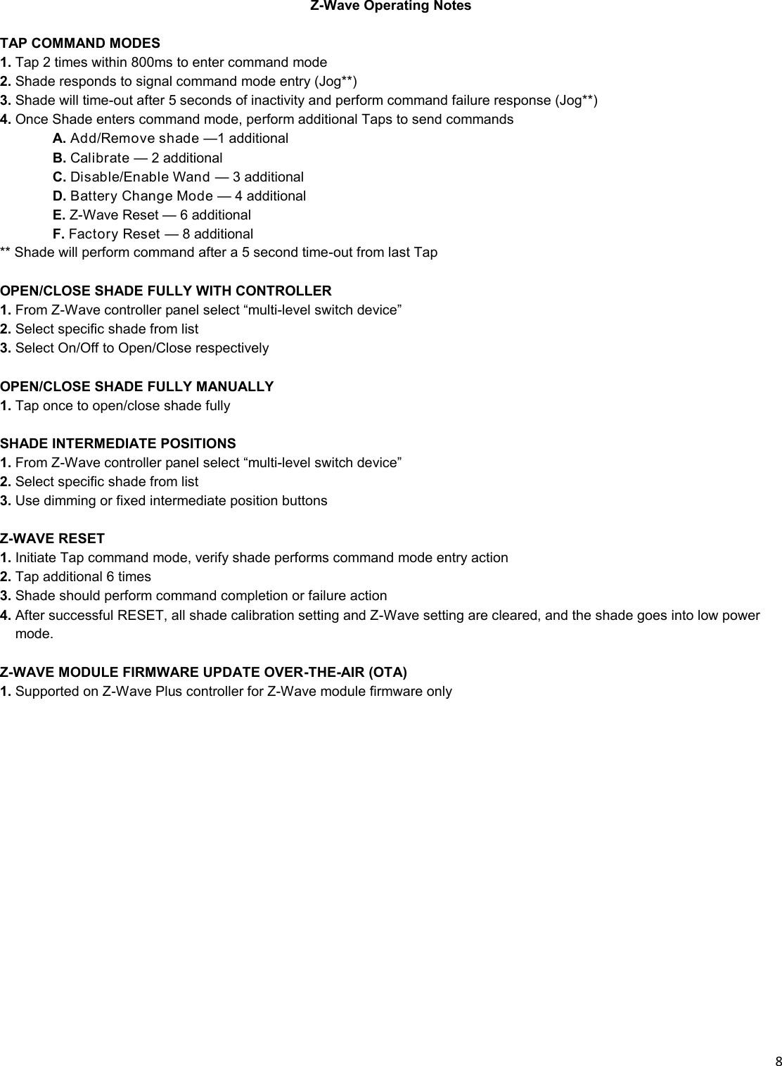  8  Z-Wave Operating Notes  TAP COMMAND MODES 1. Tap 2 times within 800ms to enter command mode 2. Shade responds to signal command mode entry (Jog**) 3. Shade will time-out after 5 seconds of inactivity and perform command failure response (Jog**) 4. Once Shade enters command mode, perform additional Taps to send commands  A. Add/Remove shade —1 additional  B. Calibrate — 2 additional  C. Disable/Enable Wand — 3 additional  D. Battery Change Mode — 4 additional  E. Z-Wave Reset — 6 additional  F. Factory Reset — 8 additional ** Shade will perform command after a 5 second time-out from last Tap  OPEN/CLOSE SHADE FULLY WITH CONTROLLER  1. From Z-Wave controller panel select “multi-level switch device” 2. Select specific shade from list 3. Select On/Off to Open/Close respectively  OPEN/CLOSE SHADE FULLY MANUALLY  1. Tap once to open/close shade fully   SHADE INTERMEDIATE POSITIONS  1. From Z-Wave controller panel select “multi-level switch device” 2. Select specific shade from list 3. Use dimming or fixed intermediate position buttons  Z-WAVE RESET  1. Initiate Tap command mode, verify shade performs command mode entry action 2. Tap additional 6 times 3. Shade should perform command completion or failure action 4. After successful RESET, all shade calibration setting and Z-Wave setting are cleared, and the shade goes into low power    __mode.  Z-WAVE MODULE FIRMWARE UPDATE OVER-THE-AIR (OTA)  1. Supported on Z-Wave Plus controller for Z-Wave module firmware only 