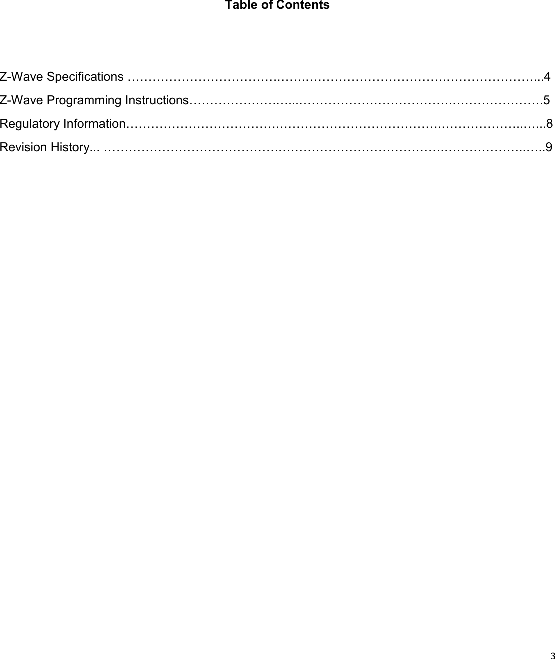  3  Table of Contents Z-Wave Specifications …………………………………….…………………………….…………………...4 Z-Wave Programming Instructions……………………...……………………………….………………….5 Regulatory Information………………………………………………………………….………………..…...8 Revision History... ……………………………………………………………………….………………..…..9 