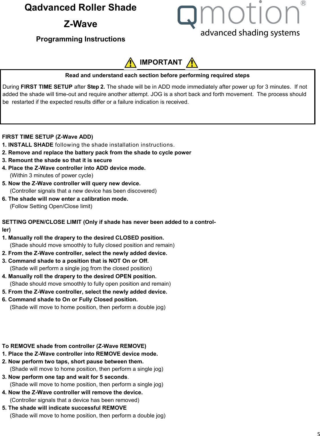  5  Qadvanced Roller Shade Z-Wave Programming Instructions Read and understand each section before performing required steps During FIRST TIME SETUP after Step 2. The shade will be in ADD mode immediately after power up for 3 minutes.  If not added the shade will time-out and require another attempt. JOG is a short back and forth movement.  The process should be  restarted if the expected results differ or a failure indication is received.  IMPORTANT  FIRST TIME SETUP (Z-Wave ADD)  1. INSTALL SHADE following the shade installation instructions. 2. Remove and replace the battery pack from the shade to cycle power  3. Remount the shade so that it is secure 4. Place the Z-Wave controller into ADD device mode.      (Within 3 minutes of power cycle) 5. Now the Z-Wave controller will query new device.      (Controller signals that a new device has been discovered) 6. The shade will now enter a calibration mode.        (Follow Setting Open/Close limit)  SETTING OPEN/CLOSE LIMIT (Only if shade has never been added to a control-ler) 1. Manually roll the drapery to the desired CLOSED position. __ (Shade should move smoothly to fully closed position and remain) 2. From the Z-Wave controller, select the newly added device. 3. Command shade to a position that is NOT On or Off. __ (Shade will perform a single jog from the closed position) 4. Manually roll the drapery to the desired OPEN position. __ (Shade should move smoothly to fully open position and remain) 5. From the Z-Wave controller, select the newly added device. 6. Command shade to On or Fully Closed position. __ (Shade will move to home position, then perform a double jog)         To REMOVE shade from controller (Z-Wave REMOVE) 1. Place the Z-Wave controller into REMOVE device mode. 2. Now perform two taps, short pause between them. __ (Shade will move to home position, then perform a single jog) 3. Now perform one tap and wait for 5 seconds. __ (Shade will move to home position, then perform a single jog) 4. Now the Z-Wave controller will remove the device.      (Controller signals that a device has been removed) 5. The shade will indicate successful REMOVE __ (Shade will move to home position, then perform a double jog)   