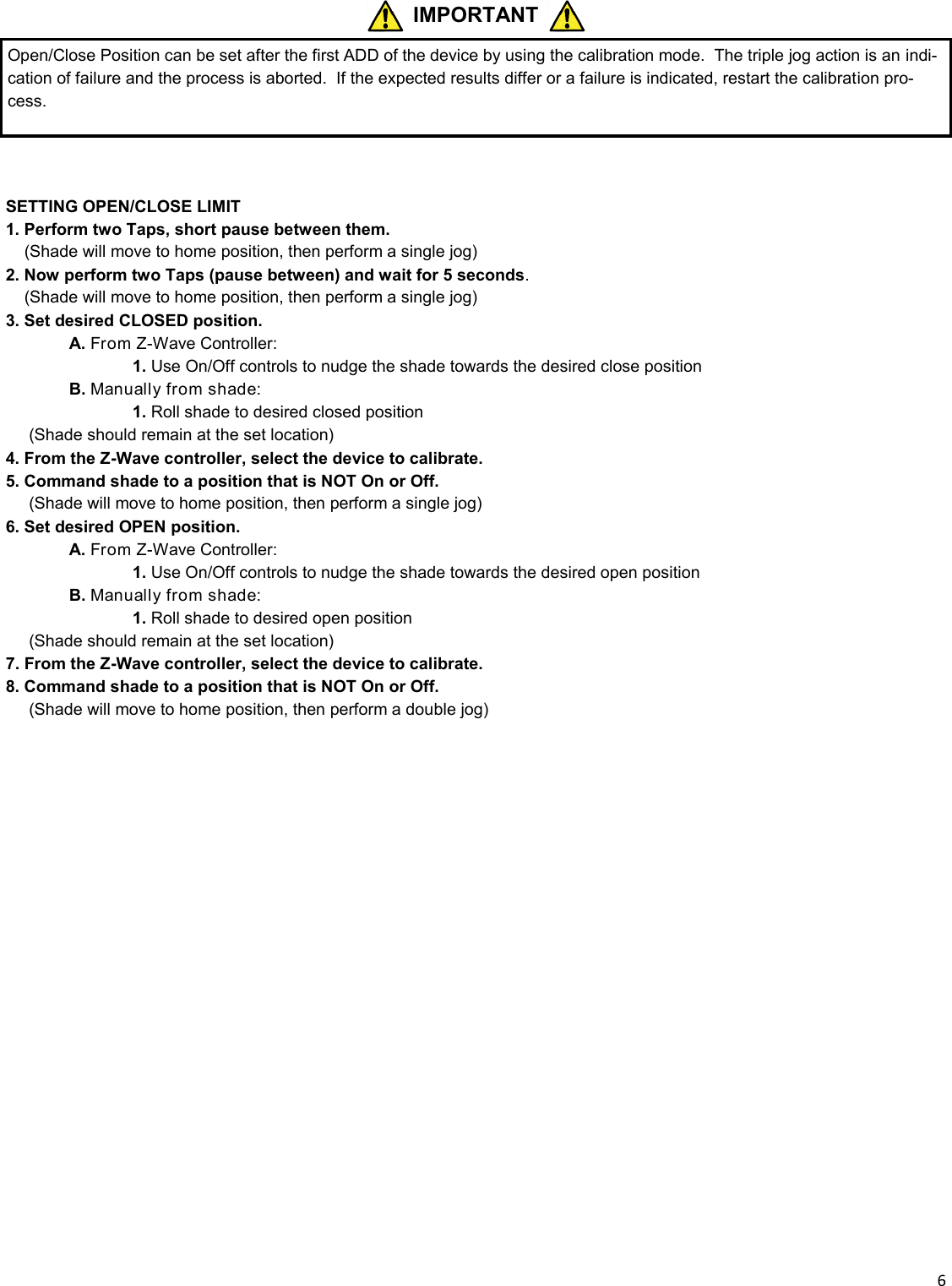  6   SETTING OPEN/CLOSE LIMIT  1. Perform two Taps, short pause between them.  _ (Shade will move to home position, then perform a single jog) 2. Now perform two Taps (pause between) and wait for 5 seconds.  _ (Shade will move to home position, then perform a single jog) 3. Set desired CLOSED position.  A. From Z-Wave Controller:     1. Use On/Off controls to nudge the shade towards the desired close position  B. Manually from shade:     1. Roll shade to desired closed position      (Shade should remain at the set location) 4. From the Z-Wave controller, select the device to calibrate. 5. Command shade to a position that is NOT On or Off. __ (Shade will move to home position, then perform a single jog) 6. Set desired OPEN position.  A. From Z-Wave Controller:     1. Use On/Off controls to nudge the shade towards the desired open position  B. Manually from shade:     1. Roll shade to desired open position      (Shade should remain at the set location) 7. From the Z-Wave controller, select the device to calibrate. 8. Command shade to a position that is NOT On or Off. __ (Shade will move to home position, then perform a double jog)  IMPORTANT Open/Close Position can be set after the first ADD of the device by using the calibration mode.  The triple jog action is an indi-cation of failure and the process is aborted.  If the expected results differ or a failure is indicated, restart the calibration pro-cess. 