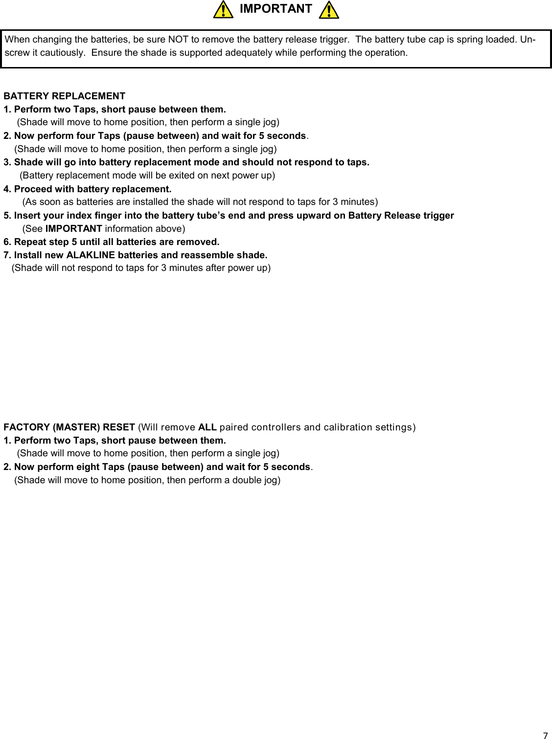  7   BATTERY REPLACEMENT 1. Perform two Taps, short pause between them. __ (Shade will move to home position, then perform a single jog) 2. Now perform four Taps (pause between) and wait for 5 seconds.  _ (Shade will move to home position, then perform a single jog) 3. Shade will go into battery replacement mode and should not respond to taps.       (Battery replacement mode will be exited on next power up) 4. Proceed with battery replacement.        (As soon as batteries are installed the shade will not respond to taps for 3 minutes) 5. Insert your index finger into the battery tube’s end and press upward on Battery Release trigger         (See IMPORTANT information above) 6. Repeat step 5 until all batteries are removed. 7. Install new ALAKLINE batteries and reassemble shade.    (Shade will not respond to taps for 3 minutes after power up)            FACTORY (MASTER) RESET (Will remove ALL paired controllers and calibration settings) 1. Perform two Taps, short pause between them. __ (Shade will move to home position, then perform a single jog) 2. Now perform eight Taps (pause between) and wait for 5 seconds.  _ (Shade will move to home position, then perform a double jog) IMPORTANT When changing the batteries, be sure NOT to remove the battery release trigger.  The battery tube cap is spring loaded. Un-screw it cautiously.  Ensure the shade is supported adequately while performing the operation. 