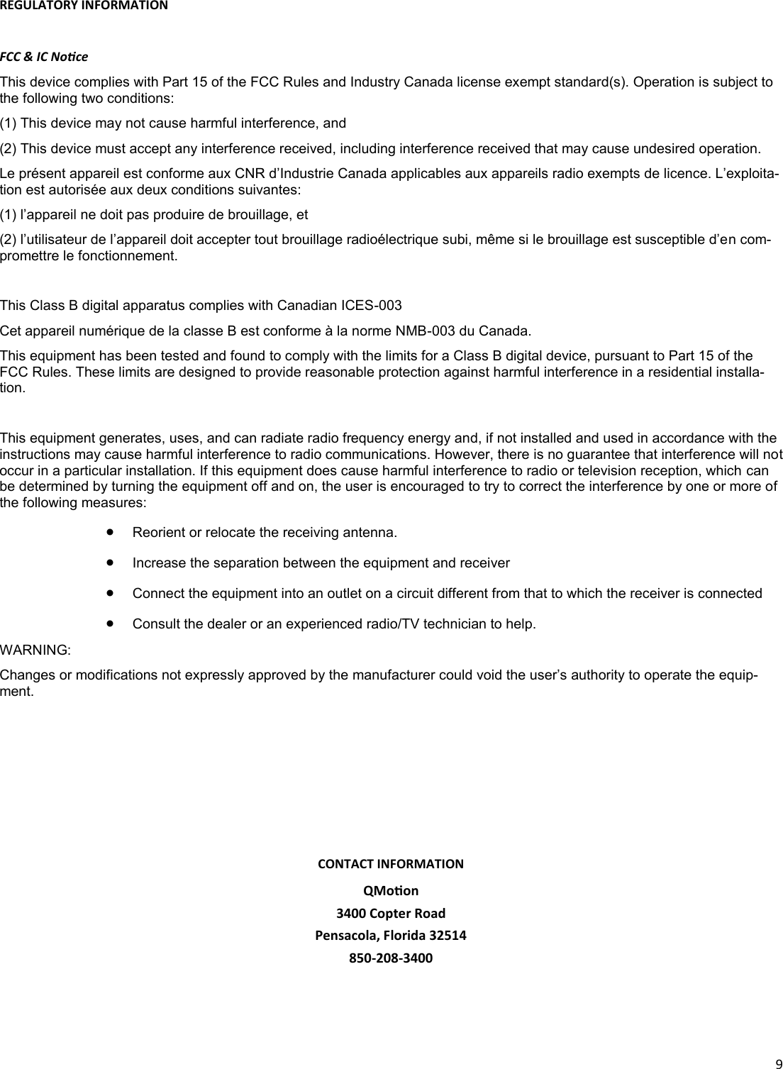  9  REGULATORY INFORMATION  FCC &amp; IC Noce This device complies with Part 15 of the FCC Rules and Industry Canada license exempt standard(s). Operation is subject to the following two conditions: (1) This device may not cause harmful interference, and (2) This device must accept any interference received, including interference received that may cause undesired operation. Le présent appareil est conforme aux CNR d’Industrie Canada applicables aux appareils radio exempts de licence. L’exploita-tion est autorisée aux deux conditions suivantes: (1) l’appareil ne doit pas produire de brouillage, et (2) l’utilisateur de l’appareil doit accepter tout brouillage radioélectrique subi, même si le brouillage est susceptible d’en com-promettre le fonctionnement.  This Class B digital apparatus complies with Canadian ICES-003 Cet appareil numérique de la classe B est conforme à la norme NMB-003 du Canada. This equipment has been tested and found to comply with the limits for a Class B digital device, pursuant to Part 15 of the FCC Rules. These limits are designed to provide reasonable protection against harmful interference in a residential installa-tion.  This equipment generates, uses, and can radiate radio frequency energy and, if not installed and used in accordance with the instructions may cause harmful interference to radio communications. However, there is no guarantee that interference will not occur in a particular installation. If this equipment does cause harmful interference to radio or television reception, which can be determined by turning the equipment off and on, the user is encouraged to try to correct the interference by one or more of the following measures:   Reorient or relocate the receiving antenna.    Increase the separation between the equipment and receiver    Connect the equipment into an outlet on a circuit different from that to which the receiver is connected    Consult the dealer or an experienced radio/TV technician to help.  WARNING: Changes or modifications not expressly approved by the manufacturer could void the user’s authority to operate the equip-ment.  CONTACT INFORMATION QMoon  3400 Copter Road Pensacola, Florida 32514 850-208-3400 