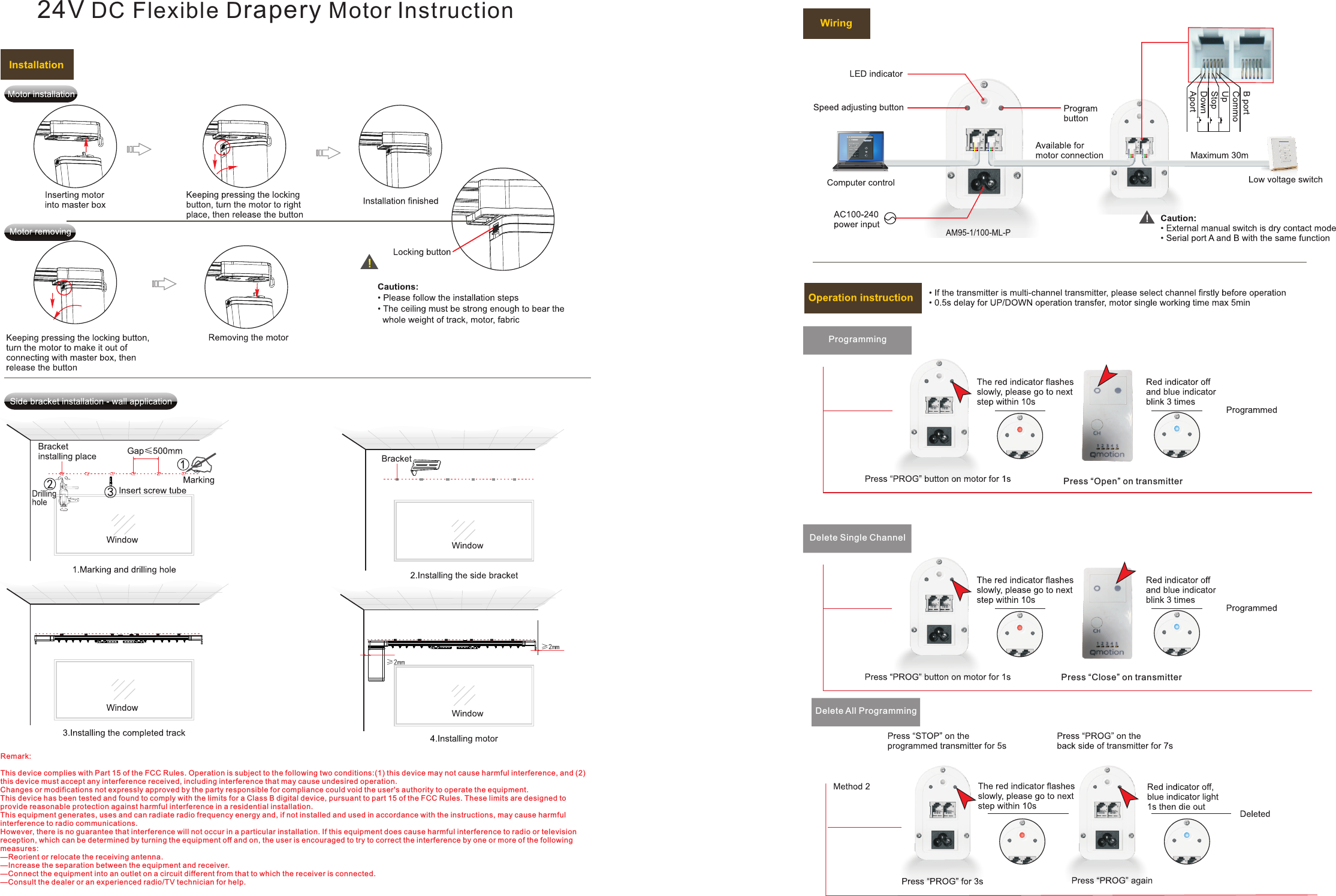 24V DC Flexible Drapery Motor InstructionDelete Single ChannelProgrammingPress “Close” on transmitterPress “Open” on transmitterDelete All ProgrammingRemark:This device complies with Part 15 of the FCC Rules. Operation is subject to the following two conditions:(1) this device may not cause harmful interference, and (2) this device must accept any interference received, including interference that may cause undesired operation.Changes or modifications not expressly approved by the party responsible for compliance could void the user&apos;s authority to operate the equipment.This device has been tested and found to comply with the limits for a Class B digital device, pursuant to part 15 of the FCC Rules. These limits are designed to provide reasonable protection against harmful interference in a residential installation. This equipment generates, uses and can radiate radio frequency energy and, if not installed and used in accordance with the instructions, may cause harmful interference to radio communications. However, there is no guarantee that interference will not occur in a particular installation. If this equipment does cause harmful interference to radio or television reception, which can be determined by turning the equipment off and on, the user is encouraged to try to correct the interference by one or more of the following measures:—Reorient or relocate the receiving antenna.—Increase the separation between the equipment and receiver.—Connect the equipment into an outlet on a circuit different from that to which the receiver is connected.—Consult the dealer or an experienced radio/TV technician for help.