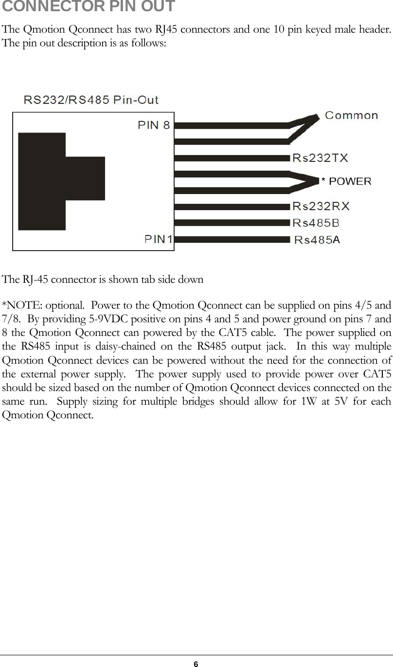   6 CONNECTOR PIN OUT   The Qmotion Qconnect has two RJ45 connectors and one 10 pin keyed male header.  The pin out description is as follows:   The RJ-45 connector is shown tab side down *NOTE: optional.  Power to the Qmotion Qconnect can be supplied on pins 4/5 and 7/8.  By providing 5-9VDC positive on pins 4 and 5 and power ground on pins 7 and 8 the Qmotion Qconnect can powered by the CAT5 cable.  The power supplied on the RS485 input is daisy-chained on the RS485 output jack.  In this way multiple Qmotion Qconnect devices can be powered without the need for the connection of the external power supply.  The power supply used to provide power over CAT5 should be sized based on the number of Qmotion Qconnect devices connected on the same run.  Supply sizing for multiple bridges should allow for 1W at 5V for each Qmotion Qconnect. 
