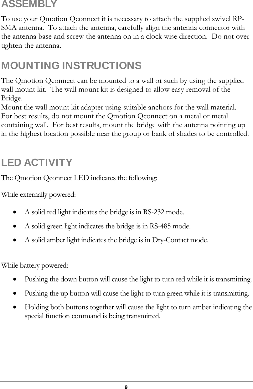   9      ASSEMBLY  To use your Qmotion Qconnect it is necessary to attach the supplied swivel RP-SMA antenna.  To attach the antenna, carefully align the antenna connector with the antenna base and screw the antenna on in a clock wise direction.  Do not over tighten the antenna.  MOUNTING INSTRUCTIONS The Qmotion Qconnect can be mounted to a wall or such by using the supplied wall mount kit.  The wall mount kit is designed to allow easy removal of the Bridge. Mount the wall mount kit adapter using suitable anchors for the wall material. For best results, do not mount the Qmotion Qconnect on a metal or metal containing wall.  For best results, mount the bridge with the antenna pointing up in the highest location possible near the group or bank of shades to be controlled.  LED ACTIVITY The Qmotion Qconnect LED indicates the following: While externally powered:  A solid red light indicates the bridge is in RS-232 mode.  A solid green light indicates the bridge is in RS-485 mode.  A solid amber light indicates the bridge is in Dry-Contact mode.  While battery powered:  Pushing the down button will cause the light to turn red while it is transmitting.  Pushing the up button will cause the light to turn green while it is transmitting.  Holding both buttons together will cause the light to turn amber indicating the special function command is being transmitted. 