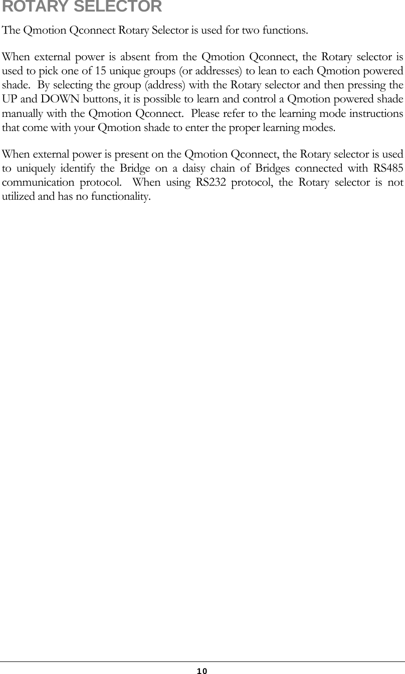   10 ROTARY SELECTOR The Qmotion Qconnect Rotary Selector is used for two functions. When external power is absent from the Qmotion Qconnect, the Rotary selector is used to pick one of 15 unique groups (or addresses) to lean to each Qmotion powered shade.  By selecting the group (address) with the Rotary selector and then pressing the UP and DOWN buttons, it is possible to learn and control a Qmotion powered shade manually with the Qmotion Qconnect.  Please refer to the learning mode instructions that come with your Qmotion shade to enter the proper learning modes. When external power is present on the Qmotion Qconnect, the Rotary selector is used to uniquely identify the Bridge on a daisy chain of Bridges connected with RS485 communication protocol.  When using RS232 protocol, the Rotary selector is not utilized and has no functionality. 
