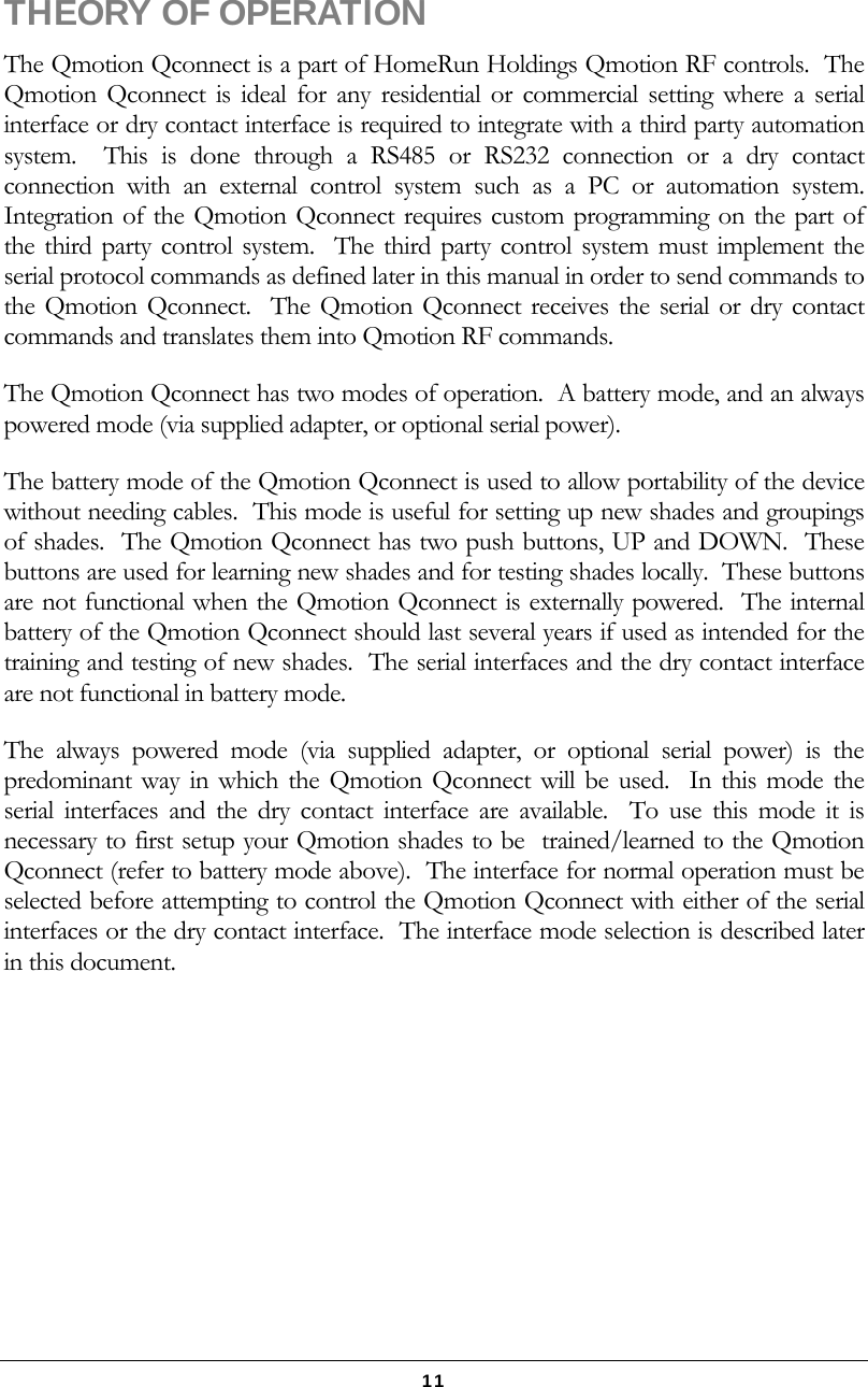   11  THEORY OF OPERATION The Qmotion Qconnect is a part of HomeRun Holdings Qmotion RF controls.  The Qmotion Qconnect is ideal for any residential or commercial setting where a serial interface or dry contact interface is required to integrate with a third party automation system.  This is done through a RS485 or RS232 connection or a dry contact connection with an external control system such as a PC or automation system.  Integration of the Qmotion Qconnect requires custom programming on the part of the third party control system.  The third party control system must implement the serial protocol commands as defined later in this manual in order to send commands to the Qmotion Qconnect.  The Qmotion Qconnect receives the serial or dry contact commands and translates them into Qmotion RF commands. The Qmotion Qconnect has two modes of operation.  A battery mode, and an always powered mode (via supplied adapter, or optional serial power). The battery mode of the Qmotion Qconnect is used to allow portability of the device without needing cables.  This mode is useful for setting up new shades and groupings of shades.  The Qmotion Qconnect has two push buttons, UP and DOWN.  These buttons are used for learning new shades and for testing shades locally.  These buttons are not functional when the Qmotion Qconnect is externally powered.  The internal battery of the Qmotion Qconnect should last several years if used as intended for the training and testing of new shades.  The serial interfaces and the dry contact interface are not functional in battery mode. The always powered mode (via supplied adapter, or optional serial power) is the predominant way in which the Qmotion Qconnect will be used.  In this mode the serial interfaces and the dry contact interface are available.  To use this mode it is necessary to first setup your Qmotion shades to be  trained/learned to the Qmotion Qconnect (refer to battery mode above).  The interface for normal operation must be selected before attempting to control the Qmotion Qconnect with either of the serial interfaces or the dry contact interface.  The interface mode selection is described later in this document. 