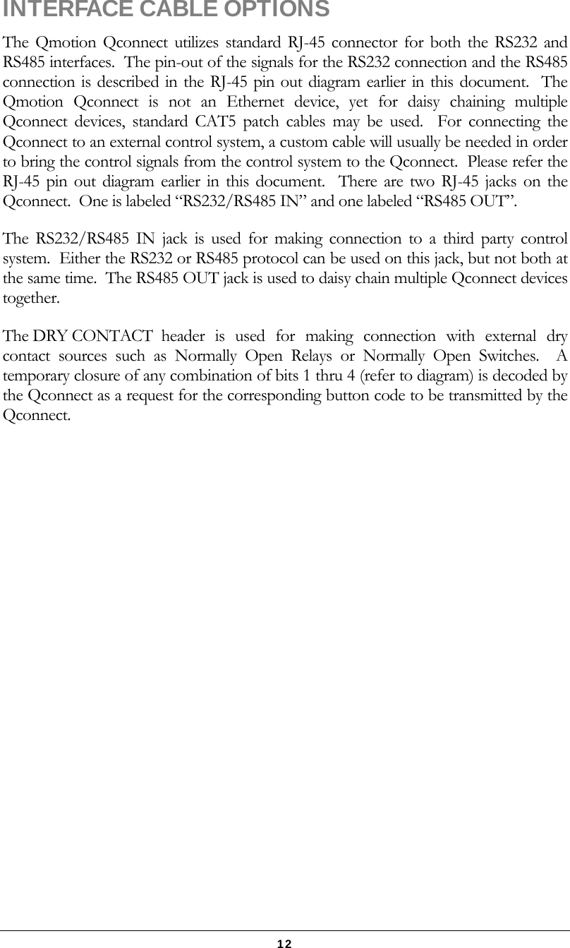   12 INTERFACE CABLE OPTIONS The Qmotion Qconnect utilizes standard RJ-45 connector for both the RS232 and RS485 interfaces.  The pin-out of the signals for the RS232 connection and the RS485 connection is described in the RJ-45 pin out diagram earlier in this document.  The Qmotion Qconnect is not an Ethernet device, yet for daisy chaining multiple Qconnect devices, standard CAT5 patch cables may be used.  For connecting the Qconnect to an external control system, a custom cable will usually be needed in order to bring the control signals from the control system to the Qconnect.  Please refer the RJ-45 pin out diagram earlier in this document.  There are two RJ-45 jacks on the Qconnect.  One is labeled “RS232/RS485 IN” and one labeled “RS485 OUT”. The RS232/RS485 IN jack is used for making connection to a third party control system.  Either the RS232 or RS485 protocol can be used on this jack, but not both at the same time.  The RS485 OUT jack is used to daisy chain multiple Qconnect devices together.   The DRY CONTACT header is used for making connection with external dry contact sources such as Normally Open Relays or Normally Open Switches.  A temporary closure of any combination of bits 1 thru 4 (refer to diagram) is decoded by the Qconnect as a request for the corresponding button code to be transmitted by the Qconnect. 