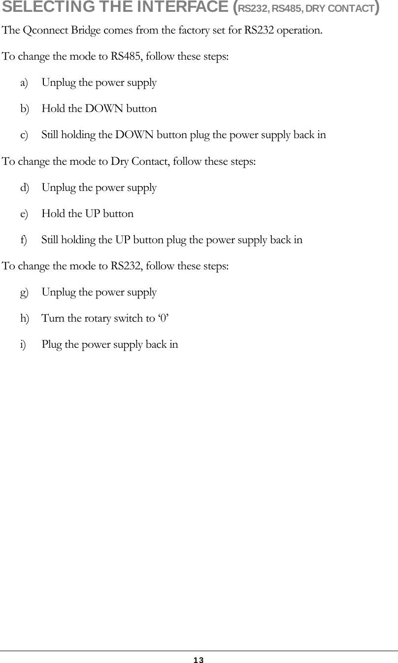   13 SELECTING THE INTERFACE (RS232, RS485, DRY CONTACT) The Qconnect Bridge comes from the factory set for RS232 operation. To change the mode to RS485, follow these steps: a)  Unplug the power supply b)  Hold the DOWN button c)  Still holding the DOWN button plug the power supply back in To change the mode to Dry Contact, follow these steps: d)  Unplug the power supply e)  Hold the UP button f)  Still holding the UP button plug the power supply back in To change the mode to RS232, follow these steps: g)  Unplug the power supply h)  Turn the rotary switch to ‘0’ i)  Plug the power supply back in   