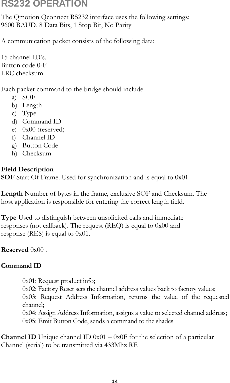   14 RS232 OPERATION The Qmotion Qconnect RS232 interface uses the following settings: 9600 BAUD, 8 Data Bits, 1 Stop Bit, No Parity  A communication packet consists of the following data:  15 channel ID’s.   Button code 0-F LRC checksum   Each packet command to the bridge should include  a) SOF  b) Length c) Type d) Command ID e) 0x00 (reserved) f) Channel ID g) Button Code h) Checksum  Field Description SOF Start Of Frame. Used for synchronization and is equal to 0x01  Length Number of bytes in the frame, exclusive SOF and Checksum. The host application is responsible for entering the correct length field.  Type Used to distinguish between unsolicited calls and immediate responses (not callback). The request (REQ) is equal to 0x00 and response (RES) is equal to 0x01.  Reserved 0x00 .  Command ID  0x01: Request product info; 0x02: Factory Reset sets the channel address values back to factory values;  0x03: Request Address Information, returns the value of the requested channel;  0x04: Assign Address Information, assigns a value to selected channel address;  0x05: Emit Button Code, sends a command to the shades  Channel ID Unique channel ID 0x01 – 0x0F for the selection of a particular Channel (serial) to be transmitted via 433Mhz RF.  