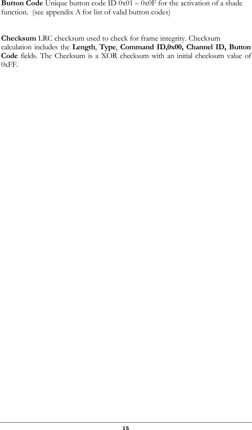   15 Button Code Unique button code ID 0x01 – 0x0F for the activation of a shade function.  (see appendix A for list of valid button codes)   Checksum LRC checksum used to check for frame integrity. Checksum calculation includes the Length,  Type,  Command ID,0x00, Channel ID, Button Code fields. The Checksum is a XOR checksum with an initial checksum value of 0xFF.   