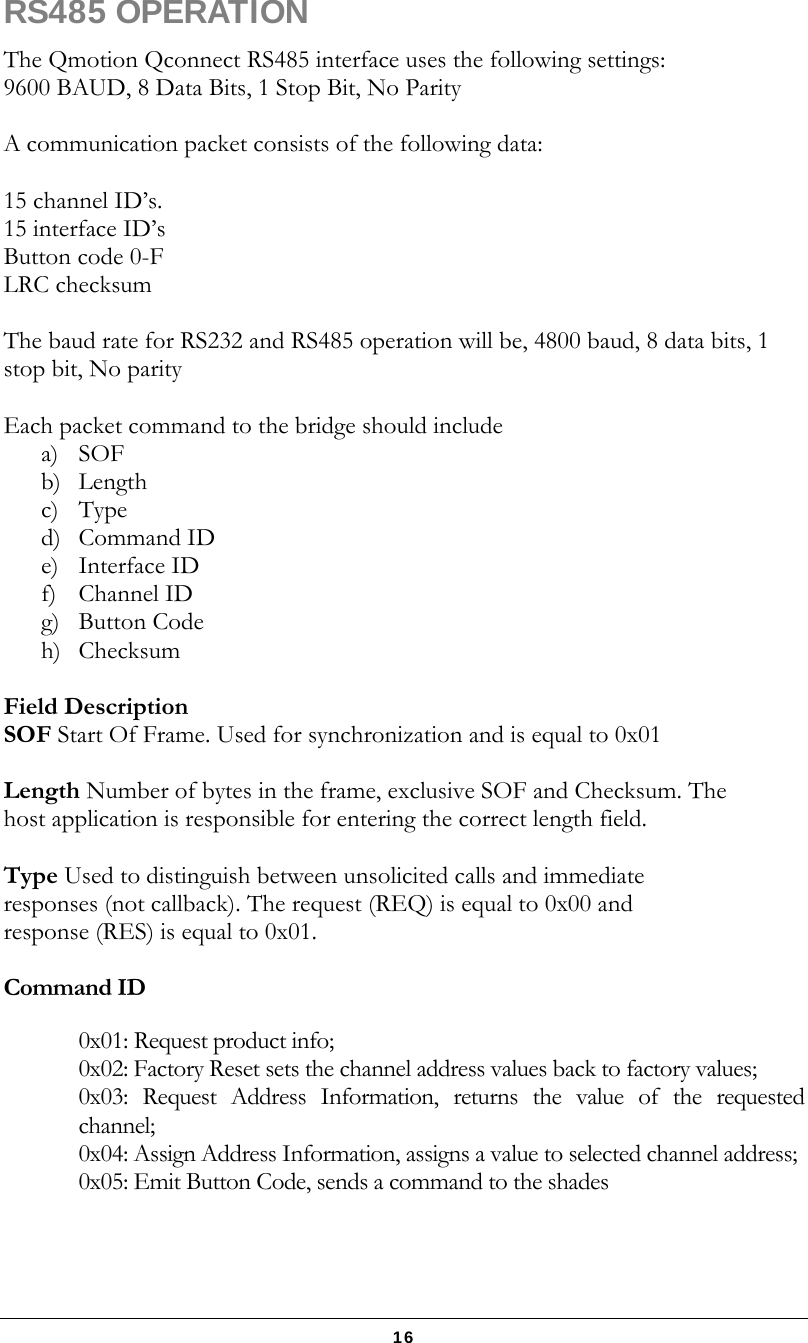   16 RS485 OPERATION The Qmotion Qconnect RS485 interface uses the following settings: 9600 BAUD, 8 Data Bits, 1 Stop Bit, No Parity  A communication packet consists of the following data:  15 channel ID’s.   15 interface ID’s  Button code 0-F LRC checksum  The baud rate for RS232 and RS485 operation will be, 4800 baud, 8 data bits, 1 stop bit, No parity  Each packet command to the bridge should include  a) SOF  b) Length c) Type d) Command ID e) Interface ID f) Channel ID g) Button Code h) Checksum  Field Description SOF Start Of Frame. Used for synchronization and is equal to 0x01  Length Number of bytes in the frame, exclusive SOF and Checksum. The host application is responsible for entering the correct length field.  Type Used to distinguish between unsolicited calls and immediate responses (not callback). The request (REQ) is equal to 0x00 and response (RES) is equal to 0x01.  Command ID  0x01: Request product info; 0x02: Factory Reset sets the channel address values back to factory values;  0x03: Request Address Information, returns the value of the requested channel;  0x04: Assign Address Information, assigns a value to selected channel address;  0x05: Emit Button Code, sends a command to the shades   