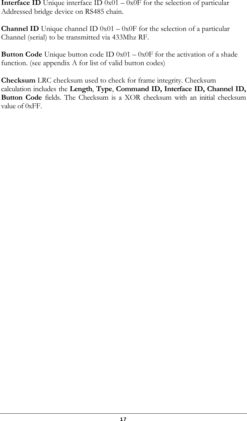   17 Interface ID Unique interface ID 0x01 – 0x0F for the selection of particular Addressed bridge device on RS485 chain.  Channel ID Unique channel ID 0x01 – 0x0F for the selection of a particular Channel (serial) to be transmitted via 433Mhz RF.  Button Code Unique button code ID 0x01 – 0x0F for the activation of a shade function. (see appendix A for list of valid button codes)  Checksum LRC checksum used to check for frame integrity. Checksum calculation includes the Length, Type, Command ID, Interface ID, Channel ID, Button Code fields. The Checksum is a XOR checksum with an initial checksum value of 0xFF.   