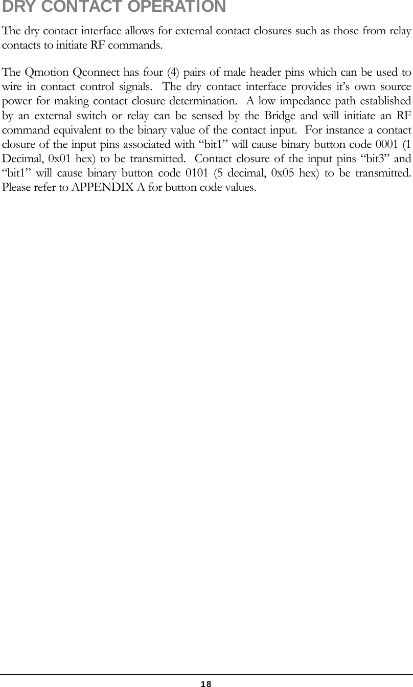   18 DRY CONTACT OPERATION The dry contact interface allows for external contact closures such as those from relay contacts to initiate RF commands. The Qmotion Qconnect has four (4) pairs of male header pins which can be used to wire in contact control signals.  The dry contact interface provides it’s own source power for making contact closure determination.  A low impedance path established by an external switch or relay can be sensed by the Bridge and will initiate an RF command equivalent to the binary value of the contact input.  For instance a contact closure of the input pins associated with “bit1” will cause binary button code 0001 (1 Decimal, 0x01 hex) to be transmitted.  Contact closure of the input pins “bit3” and “bit1” will cause binary button code 0101 (5 decimal, 0x05 hex) to be transmitted.  Please refer to APPENDIX A for button code values.  