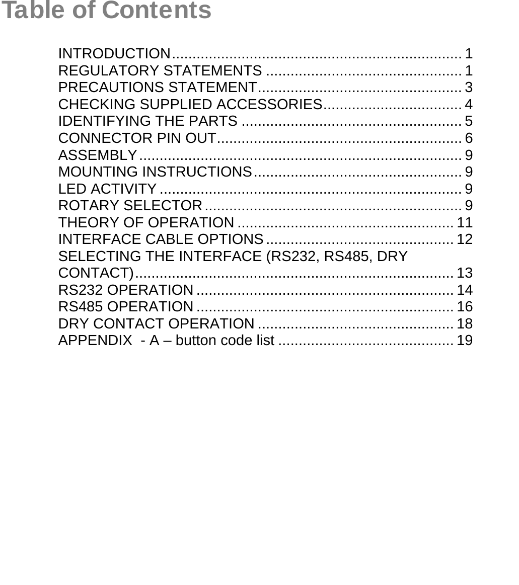   Table of ContentsINTRODUCTION....................................................................... 1REGULATORY STATEMENTS ................................................ 1PRECAUTIONS STATEMENT.................................................. 3CHECKING SUPPLIED ACCESSORIES.................................. 4IDENTIFYING THE PARTS ...................................................... 5CONNECTOR PIN OUT............................................................ 6ASSEMBLY............................................................................... 9MOUNTING INSTRUCTIONS................................................... 9LED ACTIVITY .......................................................................... 9ROTARY SELECTOR............................................................... 9THEORY OF OPERATION ..................................................... 11INTERFACE CABLE OPTIONS.............................................. 12SELECTING THE INTERFACE (RS232, RS485, DRY CONTACT).............................................................................. 13RS232 OPERATION ............................................................... 14RS485 OPERATION ............................................................... 16DRY CONTACT OPERATION ................................................ 18APPENDIX  - A – button code list ........................................... 19