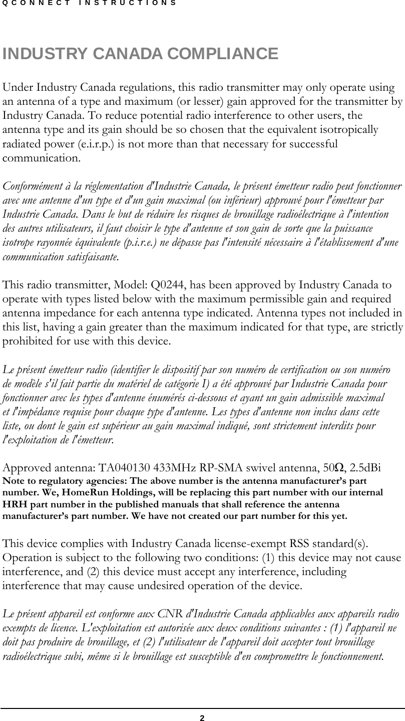 QCONNECT INSTRUCTIONS  2 INDUSTRY CANADA COMPLIANCE  Under Industry Canada regulations, this radio transmitter may only operate using an antenna of a type and maximum (or lesser) gain approved for the transmitter by Industry Canada. To reduce potential radio interference to other users, the antenna type and its gain should be so chosen that the equivalent isotropically radiated power (e.i.r.p.) is not more than that necessary for successful communication.  Conformément à la réglementation d&apos;Industrie Canada, le présent émetteur radio peut fonctionner avec une antenne d&apos;un type et d&apos;un gain maximal (ou inférieur) approuvé pour l&apos;émetteur par Industrie Canada. Dans le but de réduire les risques de brouillage radioélectrique à l&apos;intention des autres utilisateurs, il faut choisir le type d&apos;antenne et son gain de sorte que la puissance isotrope rayonnée équivalente (p.i.r.e.) ne dépasse pas l&apos;intensité nécessaire à l&apos;établissement d&apos;une communication satisfaisante.  This radio transmitter, Model: Q0244, has been approved by Industry Canada to operate with types listed below with the maximum permissible gain and required antenna impedance for each antenna type indicated. Antenna types not included in this list, having a gain greater than the maximum indicated for that type, are strictly prohibited for use with this device.  Le présent émetteur radio (identifier le dispositif par son numéro de certification ou son numéro de modèle s&apos;il fait partie du matériel de catégorie I) a été approuvé par Industrie Canada pour fonctionner avec les types d&apos;antenne énumérés ci-dessous et ayant un gain admissible maximal et l&apos;impédance requise pour chaque type d&apos;antenne. Les types d&apos;antenne non inclus dans cette liste, ou dont le gain est supérieur au gain maximal indiqué, sont strictement interdits pour l&apos;exploitation de l&apos;émetteur.  Approved antenna: TA040130 433MHz RP-SMA swivel antenna, 50Ω, 2.5dBi Note to regulatory agencies: The above number is the antenna manufacturer’s part number. We, HomeRun Holdings, will be replacing this part number with our internal HRH part number in the published manuals that shall reference the antenna manufacturer’s part number. We have not created our part number for this yet.  This device complies with Industry Canada license-exempt RSS standard(s). Operation is subject to the following two conditions: (1) this device may not cause interference, and (2) this device must accept any interference, including interference that may cause undesired operation of the device.  Le présent appareil est conforme aux CNR d&apos;Industrie Canada applicables aux appareils radio exempts de licence. L&apos;exploitation est autorisée aux deux conditions suivantes : (1) l&apos;appareil ne doit pas produire de brouillage, et (2) l&apos;utilisateur de l&apos;appareil doit accepter tout brouillage radioélectrique subi, même si le brouillage est susceptible d&apos;en compromettre le fonctionnement.  