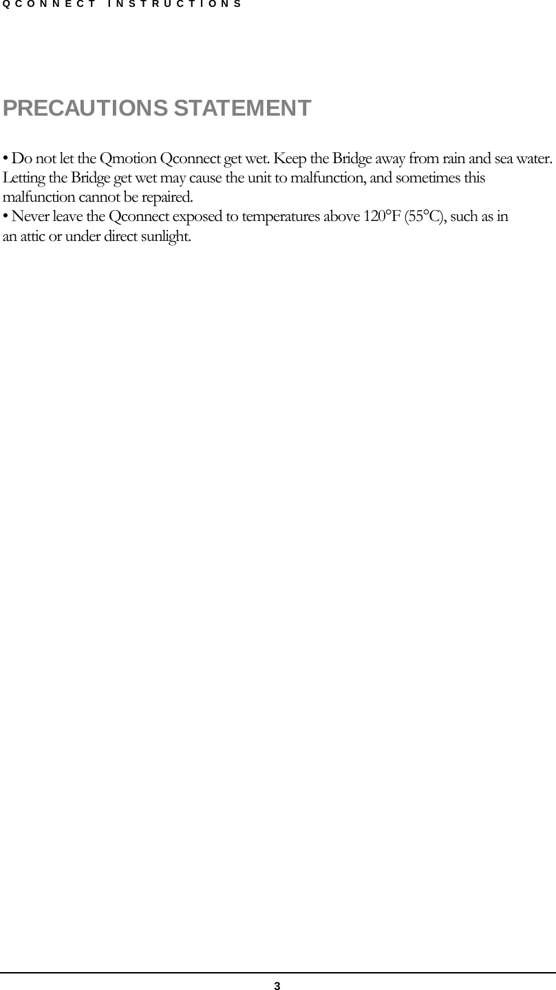 QCONNECT INSTRUCTIONS  3  PRECAUTIONS STATEMENT  • Do not let the Qmotion Qconnect get wet. Keep the Bridge away from rain and sea water. Letting the Bridge get wet may cause the unit to malfunction, and sometimes this malfunction cannot be repaired. • Never leave the Qconnect exposed to temperatures above 120°F (55°C), such as in an attic or under direct sunlight. 