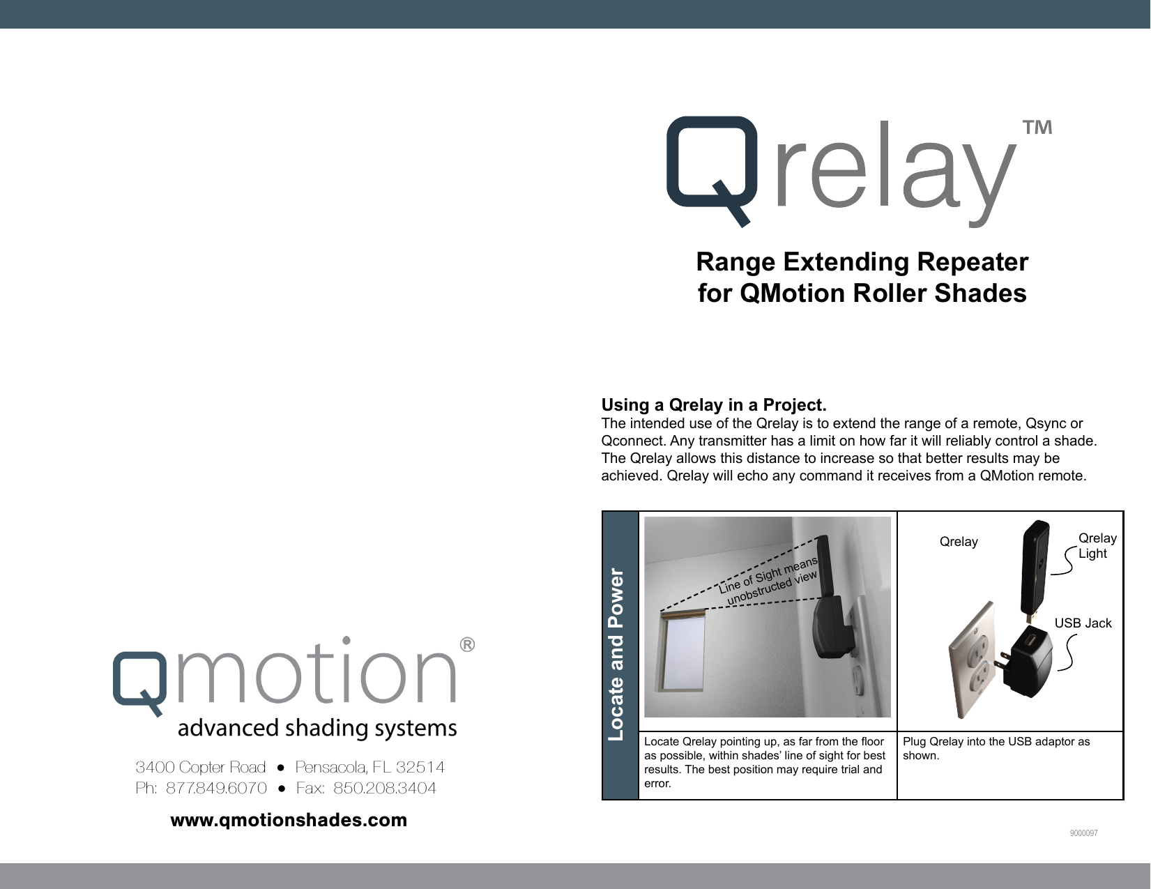 Range Extending Repeater for QMotion Roller Shadeswww.qmotionshades.com3400 Copter Road  =  Pensacola, FL 32514Ph:  877.849.6070  =  Fax:  850.208.3404   9000097Locate and Power  Locate Qrelay pointing up, as far from the oor as possible, within shades’ line of sight for best results. The best position may require trial and error.Plug Qrelay into the USB adaptor as shown. Line of Sight means unobstructed viewQrelayUSB JackQrelayLightUsing a Qrelay in a Project. The intended use of the Qrelay is to extend the range of a remote, Qsync or Qconnect. Any transmitter has a limit on how far it will reliably control a shade. The Qrelay allows this distance to increase so that better results may be achieved. Qrelay will echo any command it receives from a QMotion remote.