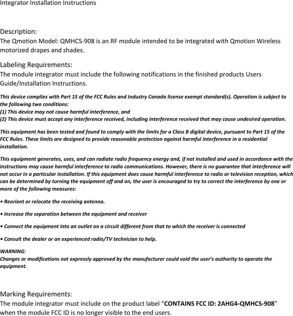 IntegratorInstallationInstructionsDescription:TheQmotionModel:QMHCS‐908isanRFmoduleintendedtobeintegratedwithQmotionWirelessmotorizeddrapesandshades.LabelingRequirements:ThemoduleintegratormustincludethefollowingnotificationsinthefinishedproductsUsersGuide/InstallationInstructions.ThisdevicecomplieswithPart15oftheFCCRulesandIndustryCanadalicenseexemptstandard(s).Operationissubjecttothefollowingtwoconditions:(1)Thisdevicemaynotcauseharmfulinterference,and(2)Thisdevicemustacceptanyinterferencereceived,includinginterferencereceivedthatmaycauseundesiredoperation.ThisequipmenthasbeentestedandfoundtocomplywiththelimitsforaClassBdigitaldevice,pursuanttoPart15oftheFCCRules.Theselimitsaredesignedtoprovidereasonableprotectionagainstharmfulinterferenceinaresidentialinstallation.Thisequipmentgenerates,uses,andcanradiateradiofrequencyenergyand,ifnotinstalledandusedinaccordancewiththeinstructionsmaycauseharmfulinterferencetoradiocommunications.However,thereisnoguaranteethatinterferencewillnotoccurinaparticularinstallation.Ifthisequipmentdoescauseharmfulinterferencetoradioortelevisionreception,whichcanbedeterminedbyturningtheequipmentoffandon,theuserisencouragedtotrytocorrecttheinterferencebyoneormoreofthefollowingmeasures:•Reorientorrelocatethereceivingantenna.•Increasetheseparationbetweentheequipmentandreceiver•Connecttheequipmentintoanoutletonacircuitdifferentfromthattowhichthereceiverisconnected•Consultthedealeroranexperiencedradio/TVtechniciantohelp.WARNING:Changesormodificationsnotexpresslyapprovedbythemanufacturercouldvoidtheuser’sauthoritytooperatetheequipment.MarkingRequirements:Themoduleintegratormustincludeontheproductlabel“CONTAINSFCCID:2AHG4‐QMHCS‐908”whenthemoduleFCCIDisnolongervisibletotheendusers.