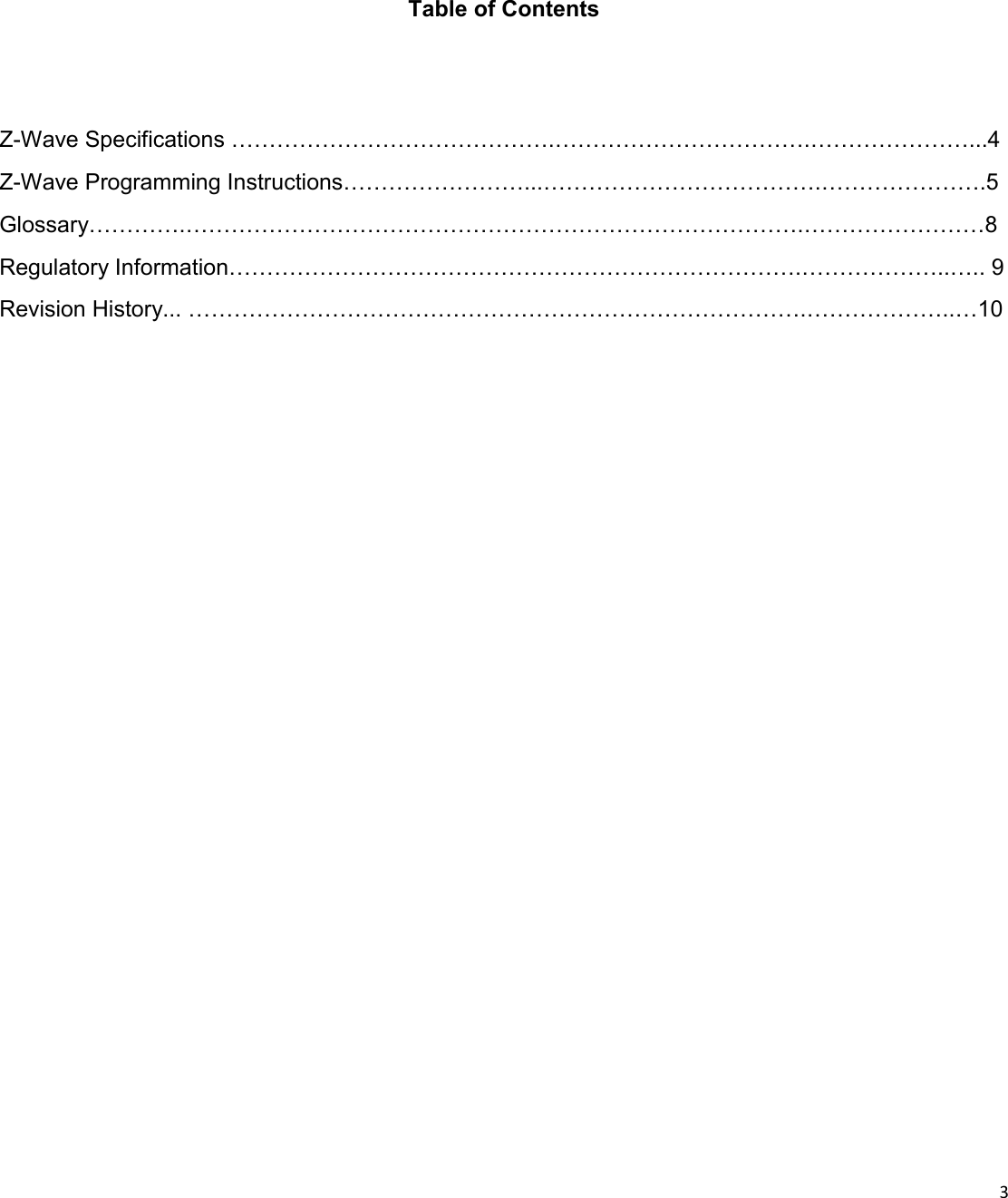  3  Table of Contents Z-Wave Specifications …………………………………….…………………………….…………………...4 Z-Wave Programming Instructions……………………...……………………………….………………….5 Glossary………….……………………………………………………………………….……………………8 Regulatory Information………………………………………………………………….………………..….. 9 Revision History... ……………………………………………………………………….………………..…10 