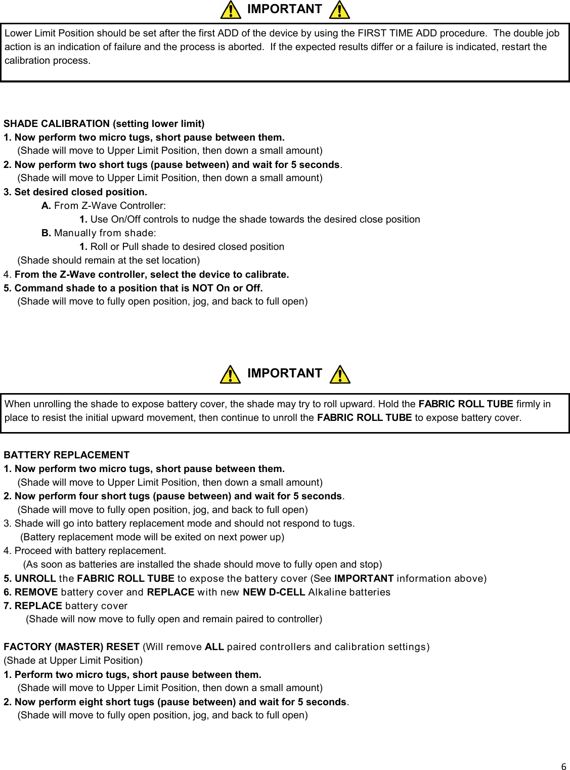  6  IMPORTANT When unrolling the shade to expose battery cover, the shade may try to roll upward. Hold the FABRIC ROLL TUBE firmly in place to resist the initial upward movement, then continue to unroll the FABRIC ROLL TUBE to expose battery cover.  BATTERY REPLACEMENT 1. Now perform two micro tugs, short pause between them. __ (Shade will move to Upper Limit Position, then down a small amount) 2. Now perform four short tugs (pause between) and wait for 5 seconds. __ (Shade will move to fully open position, jog, and back to full open) 3. Shade will go into battery replacement mode and should not respond to tugs.       (Battery replacement mode will be exited on next power up) 4. Proceed with battery replacement.        (As soon as batteries are installed the shade should move to fully open and stop) 5. UNROLL the FABRIC ROLL TUBE to expose the battery cover (See IMPORTANT information above) 6. REMOVE battery cover and REPLACE with new NEW D-CELL Alkaline batteries 7. REPLACE battery cover          (Shade will now move to fully open and remain paired to controller)  FACTORY (MASTER) RESET (Will remove ALL paired controllers and calibration settings) (Shade at Upper Limit Position) 1. Perform two micro tugs, short pause between them. __ (Shade will move to Upper Limit Position, then down a small amount) 2. Now perform eight short tugs (pause between) and wait for 5 seconds. __ (Shade will move to fully open position, jog, and back to full open)   SHADE CALIBRATION (setting lower limit) 1. Now perform two micro tugs, short pause between them. __ (Shade will move to Upper Limit Position, then down a small amount) 2. Now perform two short tugs (pause between) and wait for 5 seconds. __ (Shade will move to Upper Limit Position, then down a small amount) 3. Set desired closed position.  A. From Z-Wave Controller:     1. Use On/Off controls to nudge the shade towards the desired close position  B. Manually from shade:     1. Roll or Pull shade to desired closed position      (Shade should remain at the set location) 4. From the Z-Wave controller, select the device to calibrate. 5. Command shade to a position that is NOT On or Off. __ (Shade will move to fully open position, jog, and back to full open)   IMPORTANT Lower Limit Position should be set after the first ADD of the device by using the FIRST TIME ADD procedure.  The double job action is an indication of failure and the process is aborted.  If the expected results differ or a failure is indicated, restart the calibration process. 