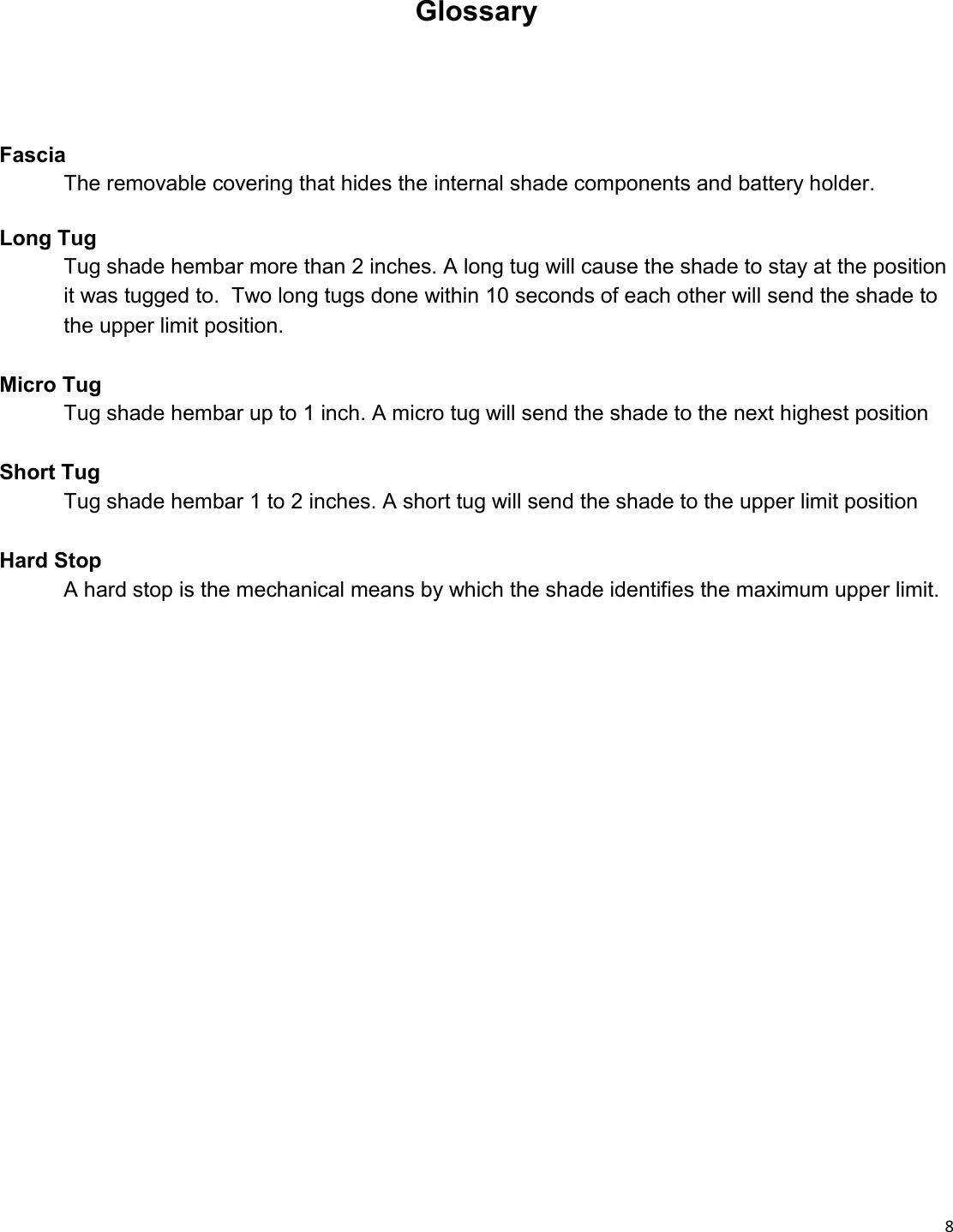  8  Fascia  The removable covering that hides the internal shade components and battery holder.  Long Tug  Tug shade hembar more than 2 inches. A long tug will cause the shade to stay at the position  it was tugged to.  Two long tugs done within 10 seconds of each other will send the shade to  the upper limit position.  Micro Tug  Tug shade hembar up to 1 inch. A micro tug will send the shade to the next highest position  Short Tug  Tug shade hembar 1 to 2 inches. A short tug will send the shade to the upper limit position  Hard Stop  A hard stop is the mechanical means by which the shade identifies the maximum upper limit.    Glossary 