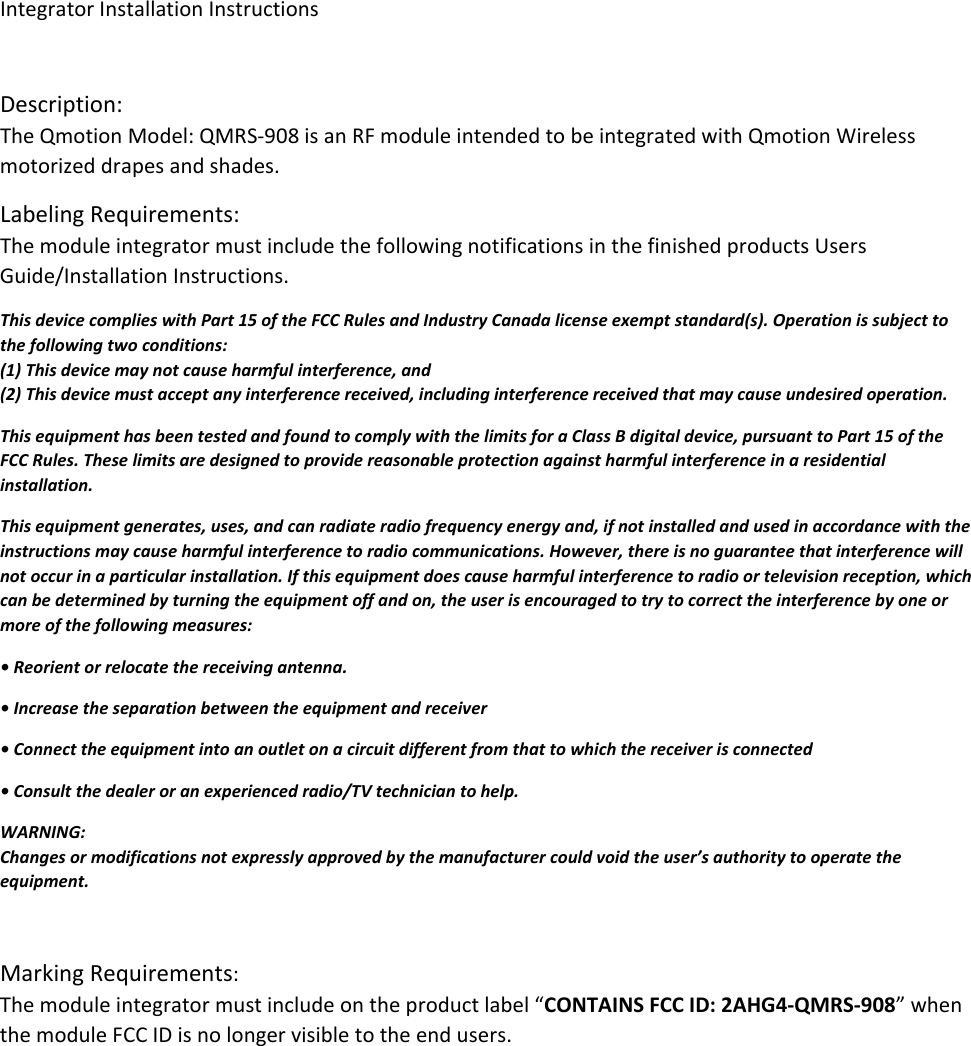 IntegratorInstallationInstructionsDescription:TheQmotionModel:QMRS‐908isanRFmoduleintendedtobeintegratedwithQmotionWirelessmotorizeddrapesandshades.LabelingRequirements:ThemoduleintegratormustincludethefollowingnotificationsinthefinishedproductsUsersGuide/InstallationInstructions.ThisdevicecomplieswithPart15oftheFCCRulesandIndustryCanadalicenseexemptstandard(s).Operationissubjecttothefollowingtwoconditions:(1)Thisdevicemaynotcauseharmfulinterference,and(2)Thisdevicemustacceptanyinterferencereceived,includinginterferencereceivedthatmaycauseundesiredoperation.ThisequipmenthasbeentestedandfoundtocomplywiththelimitsforaClassBdigitaldevice,pursuanttoPart15oftheFCCRules.Theselimitsaredesignedtoprovidereasonableprotectionagainstharmfulinterferenceinaresidentialinstallation.Thisequipmentgenerates,uses,andcanradiateradiofrequencyenergyand,ifnotinstalledandusedinaccordancewiththeinstructionsmaycauseharmfulinterferencetoradiocommunications.However,thereisnoguaranteethatinterferencewillnotoccurinaparticularinstallation.Ifthisequipmentdoescauseharmfulinterferencetoradioortelevisionreception,whichcanbedeterminedbyturningtheequipmentoffandon,theuserisencouragedtotrytocorrecttheinterferencebyoneormoreofthefollowingmeasures:•Reorientorrelocatethereceivingantenna.•Increasetheseparationbetweentheequipmentandreceiver•Connecttheequipmentintoanoutletonacircuitdifferentfromthattowhichthereceiverisconnected•Consultthedealeroranexperiencedradio/TVtechniciantohelp.WARNING:Changesormodificationsnotexpresslyapprovedbythemanufacturercouldvoidtheuser’sauthoritytooperatetheequipment.MarkingRequirements:Themoduleintegratormustincludeontheproductlabel“CONTAINSFCCID:2AHG4‐QMRS‐908”whenthemoduleFCCIDisnolongervisibletotheendusers.