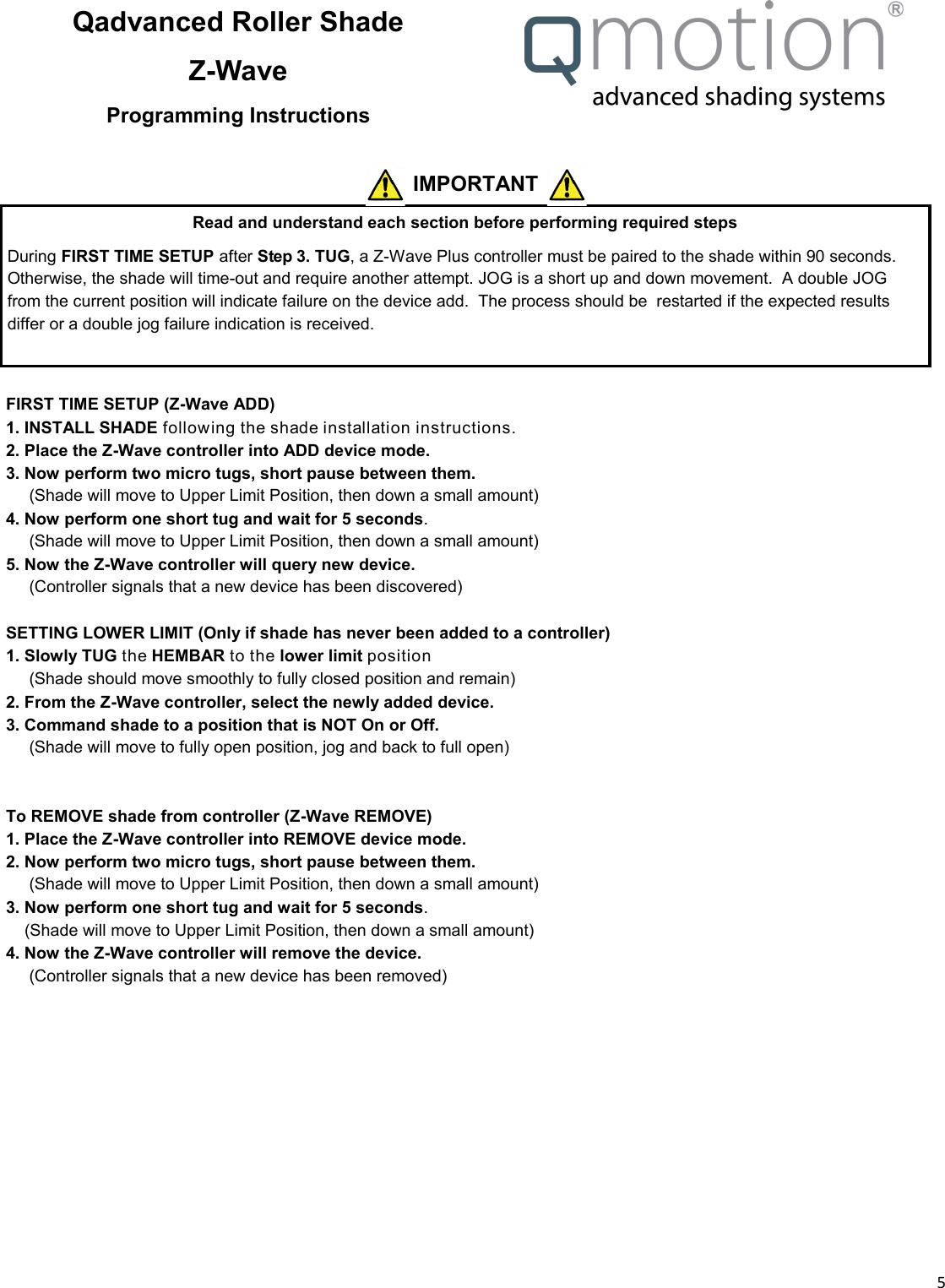  5  Qadvanced Roller Shade Z-Wave Programming Instructions Read and understand each section before performing required steps During FIRST TIME SETUP after Step 3. TUG, a Z-Wave Plus controller must be paired to the shade within 90 seconds. Otherwise, the shade will time-out and require another attempt. JOG is a short up and down movement.  A double JOG from the current position will indicate failure on the device add.  The process should be  restarted if the expected results differ or a double jog failure indication is received.  IMPORTANT  FIRST TIME SETUP (Z-Wave ADD) 1. INSTALL SHADE following the shade installation instructions. 2. Place the Z-Wave controller into ADD device mode. 3. Now perform two micro tugs, short pause between them. __ (Shade will move to Upper Limit Position, then down a small amount) 4. Now perform one short tug and wait for 5 seconds. __ (Shade will move to Upper Limit Position, then down a small amount) 5. Now the Z-Wave controller will query new device.      (Controller signals that a new device has been discovered)  SETTING LOWER LIMIT (Only if shade has never been added to a controller) 1. Slowly TUG the HEMBAR to the lower limit position __ (Shade should move smoothly to fully closed position and remain) 2. From the Z-Wave controller, select the newly added device. 3. Command shade to a position that is NOT On or Off. __ (Shade will move to fully open position, jog and back to full open)       To REMOVE shade from controller (Z-Wave REMOVE) 1. Place the Z-Wave controller into REMOVE device mode. 2. Now perform two micro tugs, short pause between them. __ (Shade will move to Upper Limit Position, then down a small amount) 3. Now perform one short tug and wait for 5 seconds.  _ (Shade will move to Upper Limit Position, then down a small amount) 4. Now the Z-Wave controller will remove the device.      (Controller signals that a new device has been removed)      