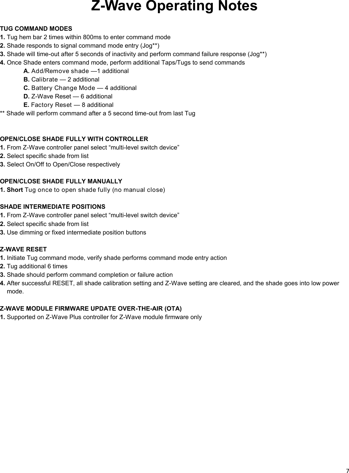  7  Z-Wave Operating Notes  TUG COMMAND MODES 1. Tug hem bar 2 times within 800ms to enter command mode 2. Shade responds to signal command mode entry (Jog**) 3. Shade will time-out after 5 seconds of inactivity and perform command failure response (Jog**) 4. Once Shade enters command mode, perform additional Taps/Tugs to send commands  A. Add/Remove shade —1 additional  B. Calibrate — 2 additional  C. Battery Change Mode — 4 additional  D. Z-Wave Reset — 6 additional  E. Factory Reset — 8 additional ** Shade will perform command after a 5 second time-out from last Tug   OPEN/CLOSE SHADE FULLY WITH CONTROLLER  1. From Z-Wave controller panel select “multi-level switch device” 2. Select specific shade from list 3. Select On/Off to Open/Close respectively  OPEN/CLOSE SHADE FULLY MANUALLY  1. Short Tug once to open shade fully (no manual close)  SHADE INTERMEDIATE POSITIONS  1. From Z-Wave controller panel select “multi-level switch device” 2. Select specific shade from list 3. Use dimming or fixed intermediate position buttons  Z-WAVE RESET  1. Initiate Tug command mode, verify shade performs command mode entry action 2. Tug additional 6 times 3. Shade should perform command completion or failure action 4. After successful RESET, all shade calibration setting and Z-Wave setting are cleared, and the shade goes into low power    __mode.  Z-WAVE MODULE FIRMWARE UPDATE OVER-THE-AIR (OTA)  1. Supported on Z-Wave Plus controller for Z-Wave module firmware only 