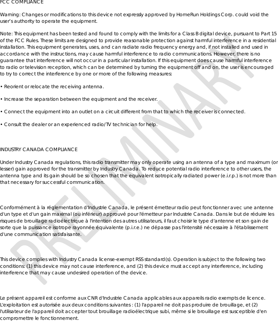 FCC COMPLIANCE Warning: Changes or modifications to this device not expressly approved by HomeRun Holdings Corp. could void the user’s authority to operate the equipment. Note: This equipment has been tested and found to comply with the limits for a Class B digital device, pursuant to Part 15 of the FCC Rules. These limits are designed to provide reasonable protection against harmful interference in a residential installation. This equipment generates, uses, and can radiate radio frequency energy and, if not installed and used in accordance with the instructions, may cause harmful interference to radio communications. However, there is no guarantee that interference will not occur in a particular installation. If this equipment does cause harmful interference to radio or television reception, which can be determined by turning the equipment off and on, the user is encouraged to try to correct the interference by one or more of the following measures: • Reorient or relocate the receiving antenna. • Increase the separation between the equipment and the receiver. • Connect the equipment into an outlet on a circuit different from that to which the receiver is connected. • Consult the dealer or an experienced radio/TV technician for help.   INDUSTRY CANADA COMPLIANCE Under Industry Canada regulations, this radio transmitter may only operate using an antenna of a type and maximum (or lesser) gain approved for the transmitter by Industry Canada. To reduce potential radio interference to other users, the antenna type and its gain should be so chosen that the equivalent isotropically radiated power (e.i.r.p.) is not more than that necessary for successful communication.   Conformément à la réglementation d&apos;Industrie Canada, le présent émetteur radio peut fonctionner avec une antenne d&apos;un type et d&apos;un gain maximal (ou inférieur) approuvé pour l&apos;émetteur par Industrie Canada. Dans le but de réduire les risques de brouillage radioélectrique à l&apos;intention des autres utilisateurs, il faut choisir le type d&apos;antenne et son gain de sorte que la puissance isotrope rayonnée équivalente (p.i.r.e.) ne dépasse pas l&apos;intensité nécessaire à l&apos;établissement d&apos;une communication satisfaisante.   This device complies with Industry Canada license-exempt RSS standard(s). Operation is subject to the following two conditions: (1) this device may not cause interference, and (2) this device must accept any interference, including interference that may cause undesired operation of the device.   Le présent appareil est conforme aux CNR d&apos;Industrie Canada applicables aux appareils radio exempts de licence. L&apos;exploitation est autorisée aux deux conditions suivantes : (1) l&apos;appareil ne doit pas produire de brouillage, et (2) l&apos;utilisateur de l&apos;appareil doit accepter tout brouillage radioélectrique subi, même si le brouillage est susceptible d&apos;en compromettre le fonctionnement.  