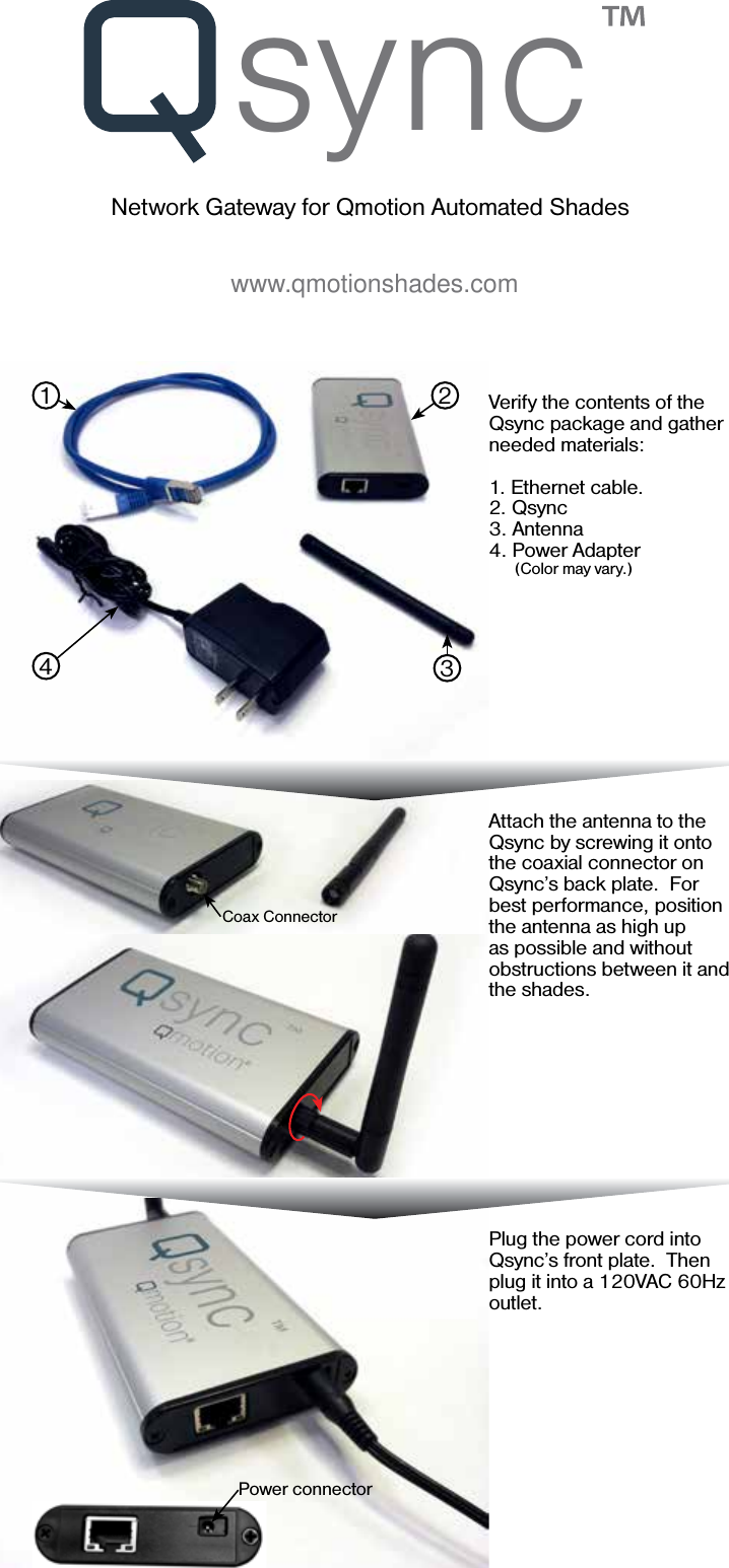 syncNetwork Gateway for Qmotion Automated Shadeswww.qmotionshades.comVerify the contents of the Qsync package and gather needed materials:1. Ethernet cable.2. Qsync3. Antenna4. Power Adapter     (Color may vary.)Attach the antenna to the Qsync by screwing it onto the coaxial connector on Qsync’s back plate.  For best performance, position the antenna as high up as possible and without obstructions between it and the shades.Plug the power cord into Qsync’s front plate.  Then plug it into a 120VAC 60Hz outlet.  1 234Coax ConnectorPower connector