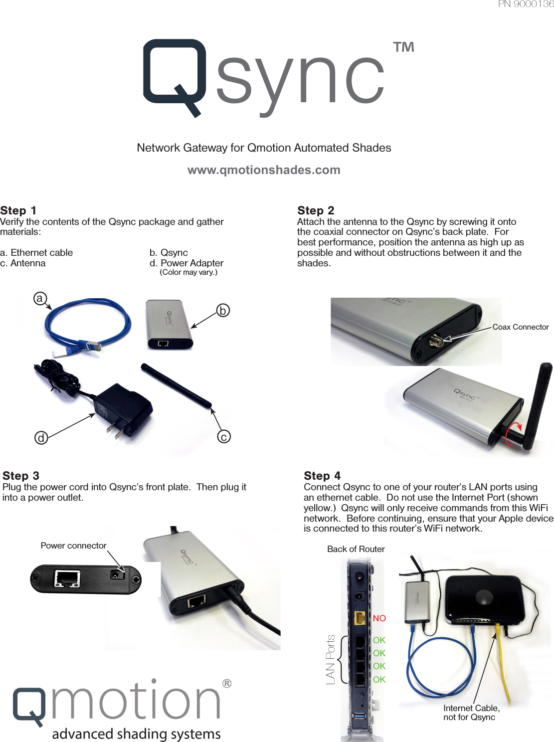 syncNetwork Gateway for Qmotion Automated Shadeswww.qmotionshades.comStep 1Verify the contents of the Qsync package and gather materials:a. Ethernet cable     b. Qsyncc. Antenna      d. Power Adapter                 (Color may vary.)Step 2Attach the antenna to the Qsync by screwing it onto the coaxial connector on Qsync’s back plate.  For best performance, position the antenna as high up as possible and without obstructions between it and the shades.Step 3Plug the power cord into Qsync’s front plate.  Then plug it into a power outlet.  Power connectorPN 9000136abcdStep 4Connect Qsync to one of your router’s LAN ports using an ethernet cable.  Do not use the Internet Port (shown yellow.)  Qsync will only receive commands from this WiFi network.  Before continuing, ensure that your Apple device is connected to this router’s WiFi network.NOOKOKOKOKBack of RouterInternet Cable, not for Qsync{LAN PortsCoax Connector