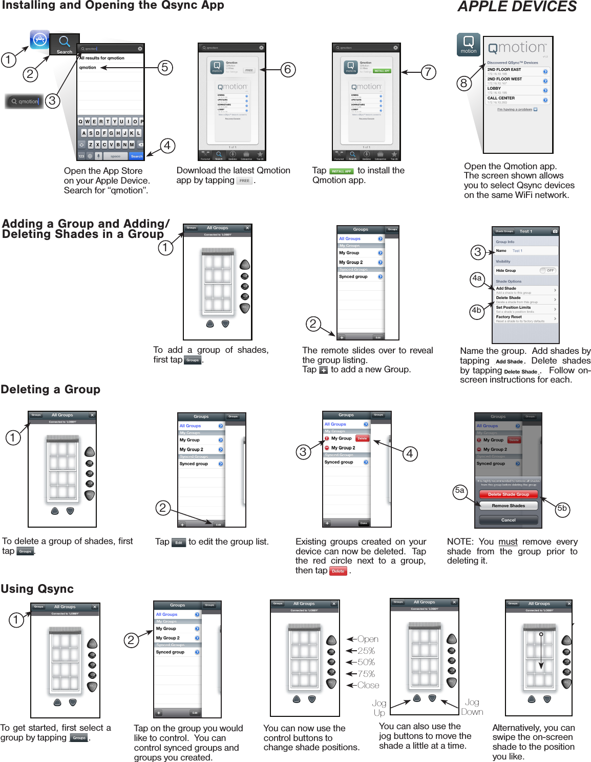 Installing and Opening the Qsync App APPLE DEVICESAdding a Group and Adding/Deleting Shades in a GroupDeleting a GroupTo add a group of shades, ﬁrst tap        .The remote slides over to reveal the group listing.Tap      to add a new Group.Name the group.  Add shades by tapping ______. Delete shades by tapping _______.  Follow on-screen instructions for each.Open the App Store on your Apple Device.  Search for “qmotion”.Download the latest Qmotion app by tapping        .Tap             to install the Qmotion app.Open the Qmotion app.  The screen shown allows you to select Qsync devices on the same WiFi network.Select GroupUsing QsyncTap on the group you would like to control.  You can control synced groups and groups you created.You can now use the control buttons to change shade positions.You can also use the jog buttons to move the shade a little at a time.Alternatively, you can swipe the on-screen shade to the position you like.126781324354a4bTap __   to edit the group list.2NOTE: You must remove every shade from the group prior to deleting it.5a5bTo get started, ﬁrst select a group by tapping ____.Jog UpJog DownOpen25%50%75%Close1To delete a group of shades, ﬁrst tap   __ .12Existing groups created on your device can now be deleted.  Tap the red circle next to a group, then tap ___  .43