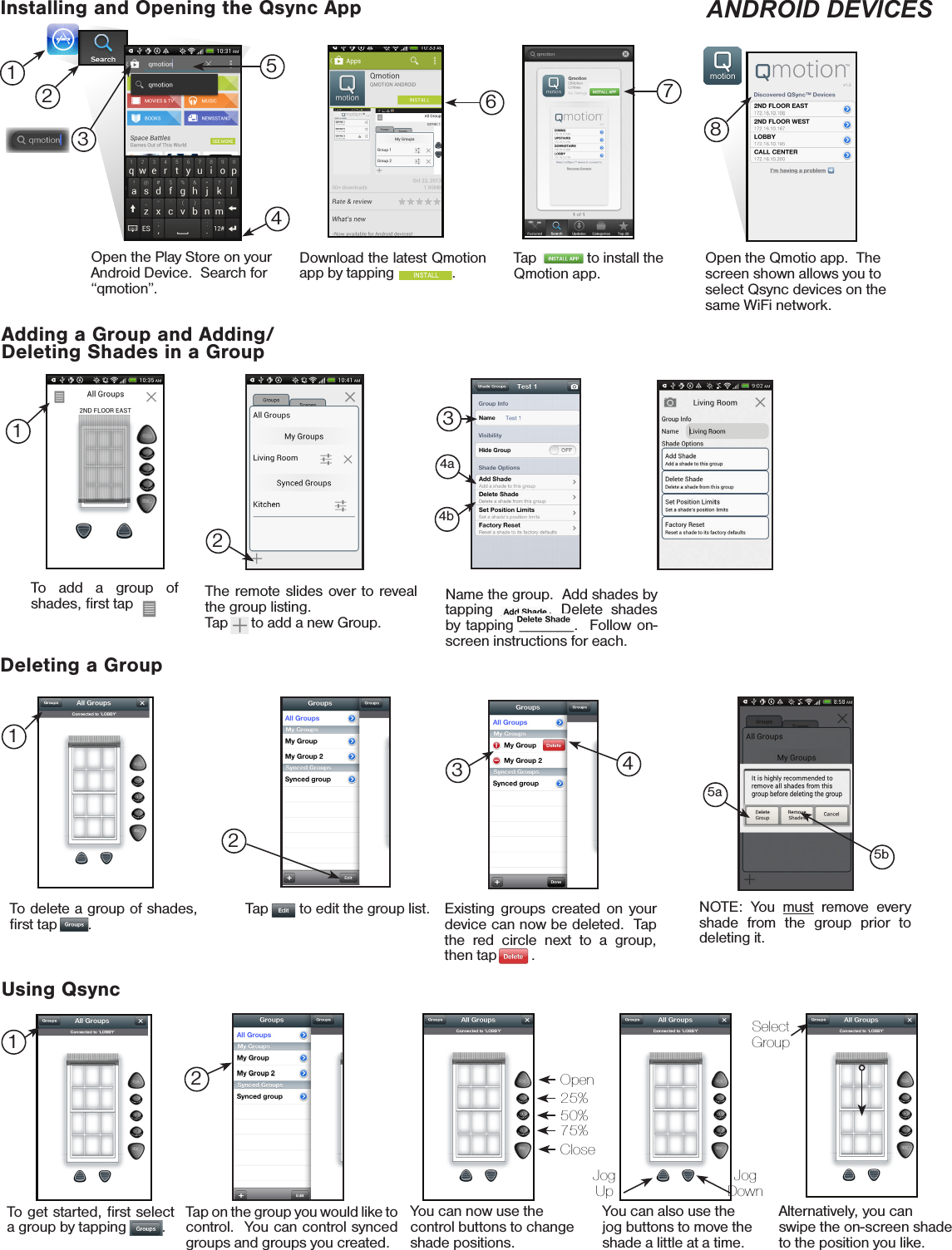 To add a group of shades, ﬁrst tap      .Download the latest Qmotion app by tapping               .Installing and Opening the Qsync AppAdding a Group and Adding/Deleting Shades in a GroupDeleting a GroupThe remote slides over to reveal the group listing.Tap      to add a new Group.Name the group.  Add shades by tapping ______. Delete shades by tapping _______.  Follow on-screen instructions for each.Open the Play Store on your Android Device.  Search for “qmotion”.Tap             to install the Qmotion app.Open the Qmotio app.  The screen shown allows you to select Qsync devices on the same WiFi network.Select GroupUsing QsyncTap on the group you would like to control.  You can control synced groups and groups you created.You can now use the control buttons to change shade positions.You can also use the jog buttons to move the shade a little at a time.Alternatively, you can swipe the on-screen shade to the position you like.126781324354a4bTap __   to edit the group list.2NOTE: You must remove every shade from the group prior to deleting it.5a5bTo get started, ﬁrst select a group by tapping ____.Jog UpJog DownOpen25%50%75%Close1To delete a group of shades, ﬁrst tap   __ .12Existing groups created on your device can now be deleted.  Tap the red circle next to a group, then tap ___  .43ANDROID DEVICES