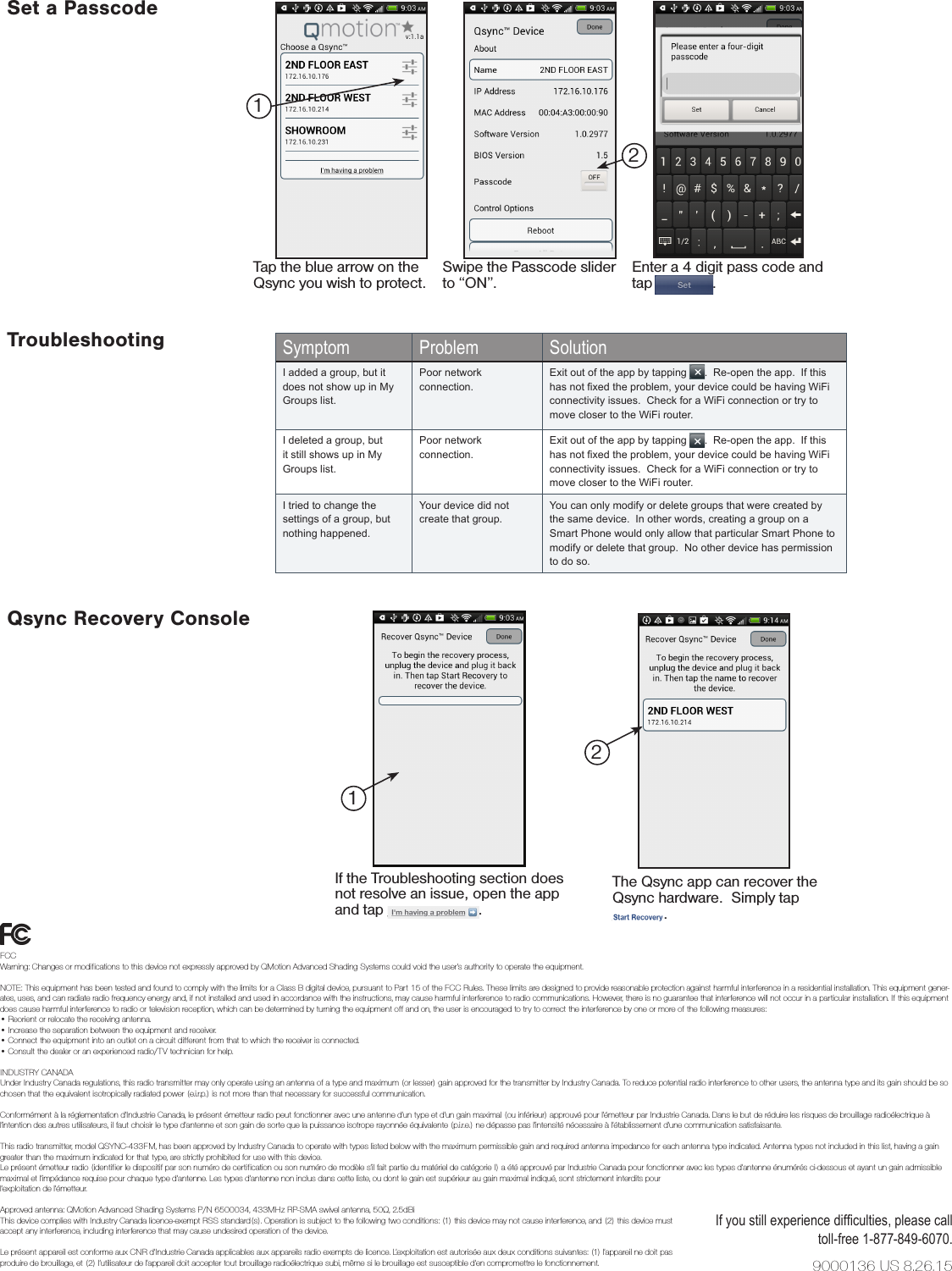 The Qsync app can recover the Qsync hardware.  Simply tap ______ .If the Troubleshooting section does not resolve an issue, open the app and tap ___________ .1Symptom Problem SolutionI added a group, but it does not show up in My Groups list.Poor network connection.Exit out of the app by tapping __ .  Re-open the app.  If this has not xed the problem, your device could be having WiFi connectivity issues.  Check for a WiFi connection or try to move closer to the WiFi router.I deleted a group, but it still shows up in My Groups list.Poor network connection.Exit out of the app by tapping __ .  Re-open the app.  If this has not xed the problem, your device could be having WiFi connectivity issues.  Check for a WiFi connection or try to move closer to the WiFi router.I tried to change the settings of a group, but nothing happened.Your device did not create that group.You can only modify or delete groups that were created by the same device.  In other words, creating a group on a Smart Phone would only allow that particular Smart Phone to modify or delete that group.  No other device has permission to do so.Qsync Recovery ConsoleIf you still experience difculties, please call toll-free 1-877-849-6070.TroubleshootingSet a PasscodeTap the blue arrow on the Qsync you wish to protect.Swipe the Passcode slider to “ON”.Enter a 4 digit pass code and tap _______.2129000136 US 8.26.15FCCWarning: Changes or modiﬁcations to this device not expressly approved by QMotion Advanced Shading Systems could void the user’s authority to operate the equipment.NOTE: This equipment has been tested and found to comply with the limits for a Class B digital device, pursuant to Part 15 of the FCC Rules. These limits are designed to provide reasonable protection against harmful interference in a residential installation. This equipment gener-ates, uses, and can radiate radio frequency energy and, if not installed and used in accordance with the instructions, may cause harmful interference to radio communications. However, there is no guarantee that interference will not occur in a particular installation. If this equipment does cause harmful interference to radio or television reception, which can be determined by turning the equipment oﬀ and on, the user is encouraged to try to correct the interference by one or more of the following measures:• Reorient or relocate the receiving antenna.• Increase the separation between the equipment and receiver.• Connect the equipment into an outlet on a circuit diﬀerent from that to which the receiver is connected.• Consult the dealer or an experienced radio/TV technician for help. INDUSTRY CANADAUnder Industry Canada regulations, this radio transmitter may only operate using an antenna of a type and maximum (or lesser) gain approved for the transmitter by Industry Canada. To reduce potential radio interference to other users, the antenna type and its gain should be so chosen that the equivalent isotropically radiated power (e.i.r.p.) is not more than that necessary for successful communication.Conformément à la réglementation d’Industrie Canada, le présent émetteur radio peut fonctionner avec une antenne d’un type et d’un gain maximal (ou inférieur) approuvé pour l’émetteur par Industrie Canada. Dans le but de réduire les risques de brouillage radioélectrique à l’intention des autres utilisateurs, il faut choisir le type d’antenne et son gain de sorte que la puissance isotrope rayonnée équivalente (p.i.r.e.) ne dépasse pas l’intensité nécessaire à l’établissement d’une communication satisfaisante.This radio transmitter, model QSYNC-433FM, has been approved by Industry Canada to operate with types listed below with the maximum permissible gain and required antenna impedance for each antenna type indicated. Antenna types not included in this list, having a gain greater than the maximum indicated for that type, are strictly prohibited for use with this device.Le présent émetteur radio (identiﬁer le dispositif par son numéro de certiﬁcation ou son numéro de modèle s’il fait partie du matériel de catégorie I) a été approuvé par Industrie Canada pour fonctionner avec les types d’antenne énumérés ci-dessous et ayant un gain admissible maximal et l’impédance requise pour chaque type d’antenne. Les types d’antenne non inclus dans cette liste, ou dont le gain est supérieur au gain maximal indiqué, sont strictement interdits pourl’exploitation de l’émetteur.Approved antenna: QMotion Advanced Shading Systems P/N 6500034, 433MHz RP-SMA swivel antenna, 50Ω, 2.5dBiThis device complies with Industry Canada licence-exempt RSS standard(s). Operation is subject to the following two conditions: (1) this device may not cause interference, and (2) this device must  accept any interference, including interference that may cause undesired operation of the device.Le présent appareil est conforme aux CNR d’Industrie Canada applicables aux appareils radio exempts de licence. L’exploitation est autorisée aux deux conditions suivantes: (1) l’appareil ne doit pas  produire de brouillage, et (2) l’utilisateur de l’appareil doit accepter tout brouillage radioélectrique subi, même si le brouillage est susceptible d’en compromettre le fonctionnement.