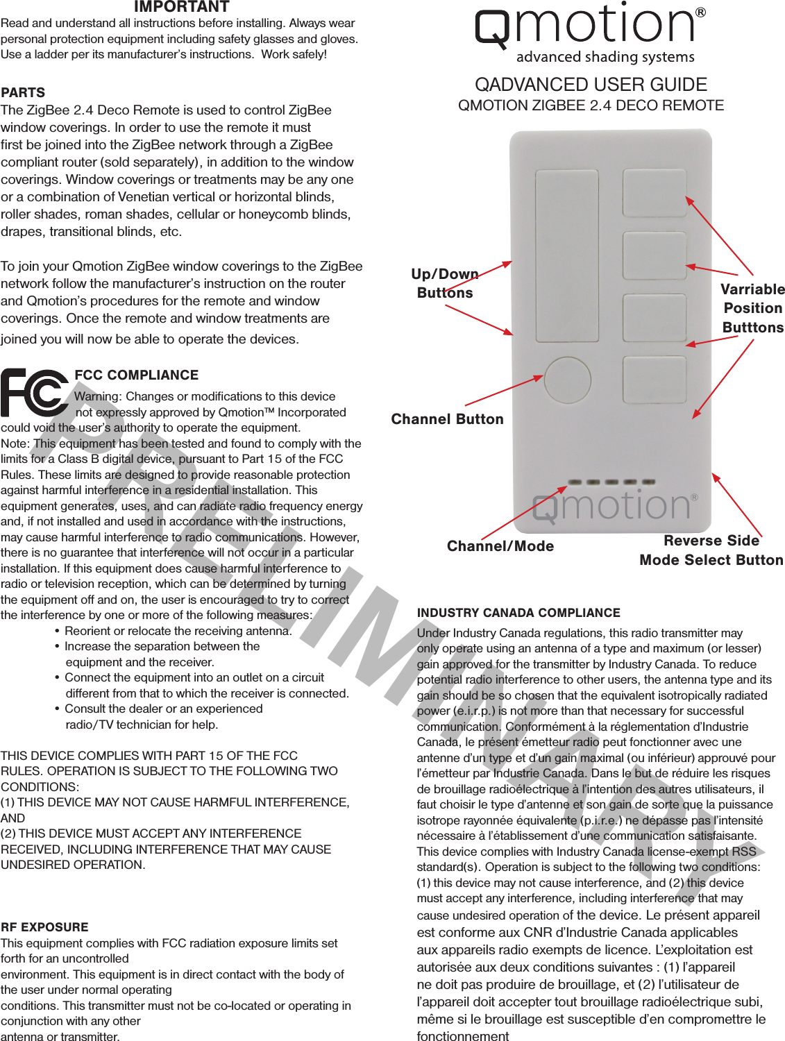 PRELIMINARY                 FCC COMPLIANCE                   Warning: Changes or modiﬁcations to this device                                 not expressly approved by Qmotion™ Incorporated could void the user’s authority to operate the equipment. Note: This equipment has been tested and found to comply with the limits for a Class B digital device, pursuant to Part 15 of the FCC Rules. These limits are designed to provide reasonable protection against harmful interference in a residential installation. This equipment generates, uses, and can radiate radio frequency energy and, if not installed and used in accordance with the instructions, may cause harmful interference to radio communications. However, there is no guarantee that interference will not occur in a particular installation. If this equipment does cause harmful interference to radio or television reception, which can be determined by turning the equipment oﬀ and on, the user is encouraged to try to correct the interference by one or more of the following measures:   • Reorient or relocate the receiving antenna.   • Increase the separation between the          equipment and the receiver.   • Connect the equipment into an outlet on a circuit                diﬀerent from that to which the receiver is connected.   • Consult the dealer or an experienced                     radio/TV technician for help. THIS DEVICE COMPLIES WITH PART 15 OF THE FCC RULES. OPERATION IS SUBJECT TO THE FOLLOWING TWO CONDITIONS:(1) THIS DEVICE MAY NOT CAUSE HARMFUL INTERFERENCE, AND(2) THIS DEVICE MUST ACCEPT ANY INTERFERENCE RECEIVED, INCLUDING INTERFERENCE THAT MAY CAUSE UNDESIRED OPERATION.RF EXPOSUREThis equipment complies with FCC radiation exposure limits set forth for an uncontrolledenvironment. This equipment is in direct contact with the body of the user under normal operatingconditions. This transmitter must not be co-located or operating in conjunction with any otherantenna or transmitter.IMPORTANTRead and understand all instructions before installing. Always wear personal protection equipment including safety glasses and gloves. Use a ladder per its manufacturer’s instructions.  Work safely!QADVANCED USER GUIDEQMOTION ZIGBEE 2.4 DECO REMOTEPARTSThe ZigBee 2.4 Deco Remote is used to control ZigBee window coverings. In order to use the remote it must ﬁrst be joined into the ZigBee network through a ZigBee compliant router (sold separately), in addition to the window coverings. Window coverings or treatments may be any one or a combination of Venetian vertical or horizontal blinds, roller shades, roman shades, cellular or honeycomb blinds, drapes, transitional blinds, etc.To join your Qmotion ZigBee window coverings to the ZigBee network follow the manufacturer’s instruction on the router and Qmotion’s procedures for the remote and window coverings. Once the remote and window treatments are joined you will now be able to operate the devices.Channel ButtonVarriablePositionButttonsChannel/Mode Reverse SideMode Select ButtonUp/Down ButtonsINDUSTRY CANADA COMPLIANCE Under Industry Canada regulations, this radio transmitter may only operate using an antenna of a type and maximum (or lesser) gain approved for the transmitter by Industry Canada. To reduce potential radio interference to other users, the antenna type and its gain should be so chosen that the equivalent isotropically radiated power (e.i.r.p.) is not more than that necessary for successful communication. Conformément à la réglementation d’Industrie Canada, le présent émetteur radio peut fonctionner avec une antenne d’un type et d’un gain maximal (ou inférieur) approuvé pour l’émetteur par Industrie Canada. Dans le but de réduire les risques de brouillage radioélectrique à l’intention des autres utilisateurs, il faut choisir le type d’antenne et son gain de sorte que la puissance isotrope rayonnée équivalente (p.i.r.e.) ne dépasse pas l’intensité nécessaire à l’établissement d’une communication satisfaisante. This device complies with Industry Canada license-exempt RSS standard(s). Operation is subject to the following two conditions: (1) this device may not cause interference, and (2) this device must accept any interference, including interference that may cause undesired operation of the device. Le présent appareil est conforme aux CNR d’Industrie Canada applicables aux appareils radio exempts de licence. L’exploitation est autorisée aux deux conditions suivantes : (1) l’appareil ne doit pas produire de brouillage, et (2) l’utilisateur de l’appareil doit accepter tout brouillage radioélectrique subi, même si le brouillage est susceptible d’en compromettre le fonctionnement 