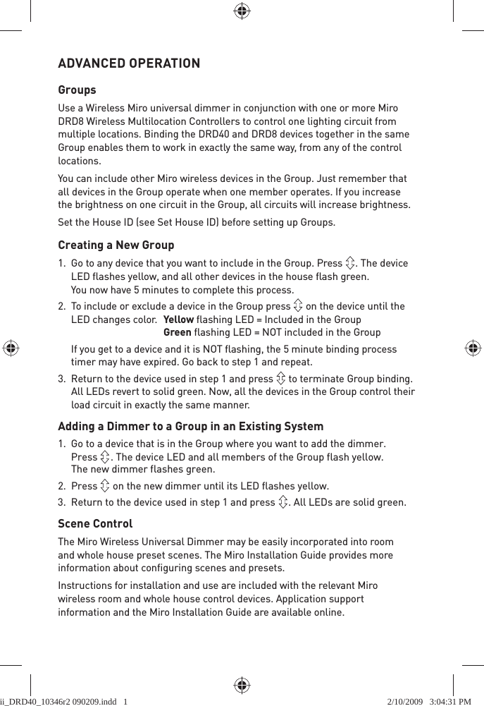 ADVANCED OPERATIONGroupsUse a Wireless Miro universal dimmer in conjunction with one or more Miro DRD8 Wireless Multilocation Controllers to control one lighting circuit from multiple locations. Binding the DRD40 and DRD8 devices together in the same Group enables them to work in exactly the same way, from any of the control locations. You can include other Miro wireless devices in the Group. Just remember that all devices in the Group operate when one member operates. If you increase the brightness on one circuit in the Group, all circuits will increase brightness.Set the House ID (see Set House ID) before setting up Groups.Creating a New Group1.  Go to any device that you want to include in the Group. Press  . The device LED ﬂ ashes yellow, and all other devices in the house ﬂ ash green.You now have 5 minutes to complete this process.2.  To include or exclude a device in the Group press   on the device until the LED changes color.   Yellow ﬂ ashing LED = Included in the GroupGreen ﬂ ashing LED = NOT included in the Group  If you get to a device and it is NOT ﬂ ashing, the 5 minute binding process timer may have expired. Go back to step 1 and repeat.3.  Return to the device used in step 1 and press   to terminate Group binding. All LEDs revert to solid green. Now, all the devices in the Group control their load circuit in exactly the same manner. Adding a Dimmer to a Group in an Existing System1.  Go to a device that is in the Group where you want to add the dimmer. Press  . The device LED and all members of the Group flash yellow. The new dimmer flashes green.2. Press   on the new dimmer until its LED flashes yellow.3.  Return to the device used in step 1 and press  . All LEDs are solid green. Scene ControlThe Miro Wireless Universal Dimmer may be easily incorporated into room and whole house preset scenes. The Miro Installation Guide provides more information about conﬁ guring scenes and presets.Instructions for installation and use are included with the relevant Miro wireless room and whole house control devices. Application support information and the Miro Installation Guide are available online.ii_DRD40_10346r2 090209.indd   1ii_DRD40_10346r2 090209.indd   1 2/10/2009   3:04:31 PM2/10/2009   3:04:31 PM