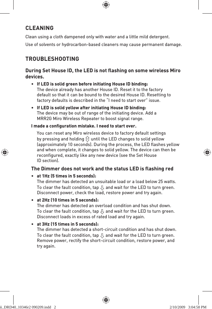 CLEANINGClean using a cloth dampened only with water and a little mild detergent.Use of solvents or hydrocarbon-based cleaners may cause permanent damage.TROUBLESHOOTINGDuring Set House ID, the LED is not flashing on some wireless Miro devices.•  If LED is solid green before initiating House ID binding:The device already has another House ID. Reset it to the factory default so that it can be bound to the desired House ID. Resetting to factory defaults is described in the “I need to start over” issue.•  If LED is solid yellow after initiating House ID binding:The device may be out of range of the initiating device. Add a MRR2G Miro Wireless Repeater to boost signal range.I made a configuration mistake. I need to start over.  You can reset any Miro wireless device to factory default settings by pressing and holding   until the LED changes to solid yellow (approximately 10 seconds). During the process, the LED flashes yellow and when complete, it changes to solid yellow. The device can then be reconfigured, exactly like any new device (see the Set House ID section).The Dimmer does not work and the status LED is flashing red•  at 1Hz (5 times in 5 seconds):The dimmer has detected an unsuitable load or a load below 25 watts. To clear the fault condition, tap   and wait for the LED to turn green.Disconnect power, check the load, restore power and try again.•   at 2Hz (10 times in 5 seconds):The dimmer has detected an overload condition and has shut down. To clear the fault condition, tap   and wait for the LED to turn green.Disconnect loads in excess of rated load and try again. •   at 3Hz (15 times in 5 seconds):The dimmer has detected a short-circuit condition and has shut down. To clear the fault condition, tap   and wait for the LED to turn green.Remove power, rectify the short-circuit condition, restore power, and try again.ii_DRD40_10346r2 090209.indd   2ii_DRD40_10346r2 090209.indd   2 2/10/2009   3:04:58 PM2/10/2009   3:04:58 PM