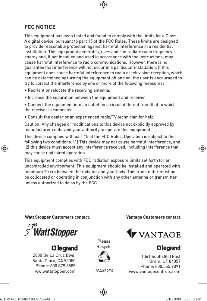 FCC NOTICEThis equipment has been tested and found to comply with the limits for a Class A digital device, pursuant to part 15 of the FCC Rules. These limits are designed to provide reasonable protection against harmful interference in a residential installation. This equipment generates, uses and can radiate radio frequency energy and, if not installed and used in accordance with the instructions, may cause harmful interference to radio communications. However, there is no guarantee that interference will not occur in a particular installation. If this equipment does cause harmful interference to radio or television reception, which can be determined by turning the equipment off and on, the user is encouraged to try to correct the interference by one or more of the following measures:• Reorient or relocate the receiving antenna.• Increase the separation between the equipment and receiver.• Connect the equipment into an outlet on a circuit different from that to which the receiver is connected.• Consult the dealer or an experienced radio/TV technician for help.Caution: Any changes or modiﬁcations to this device not explicitly approved by manufacturer could void your authority to operate this equipment.This device complies with part 15 of the FCC Rules. Operation is subject to the following two conditions: (1) This device may not cause harmful interference, and (2) this device must accept any interference received, including interference that may cause undesired operation.This equipment complies with FCC radiation exposure limits set forth for an uncontrolled environment. This equipment should be installed and operated with minimum 20 cm between the radiator and your body. This transmitter must not be collocated or operating in conjunction with any other antenna or transmitter unless authorized to do so by the FCC..2800 De La Cruz Blvd. Santa Clara, CA 95050Phone: 800.879.8585 ww.wattstopper.comPleaseRecycle1061 South 800 EastOrem, UT 84057Phone: 800.555.9891 www.vantagecontrols.comWatt Stopper Customers contact:    Vantage Customers contact:10346r2 2/09ii_DRD40_10346r2 090209.indd   3ii_DRD40_10346r2 090209.indd   3 2/10/2009   3:05:02 PM2/10/2009   3:05:02 PM