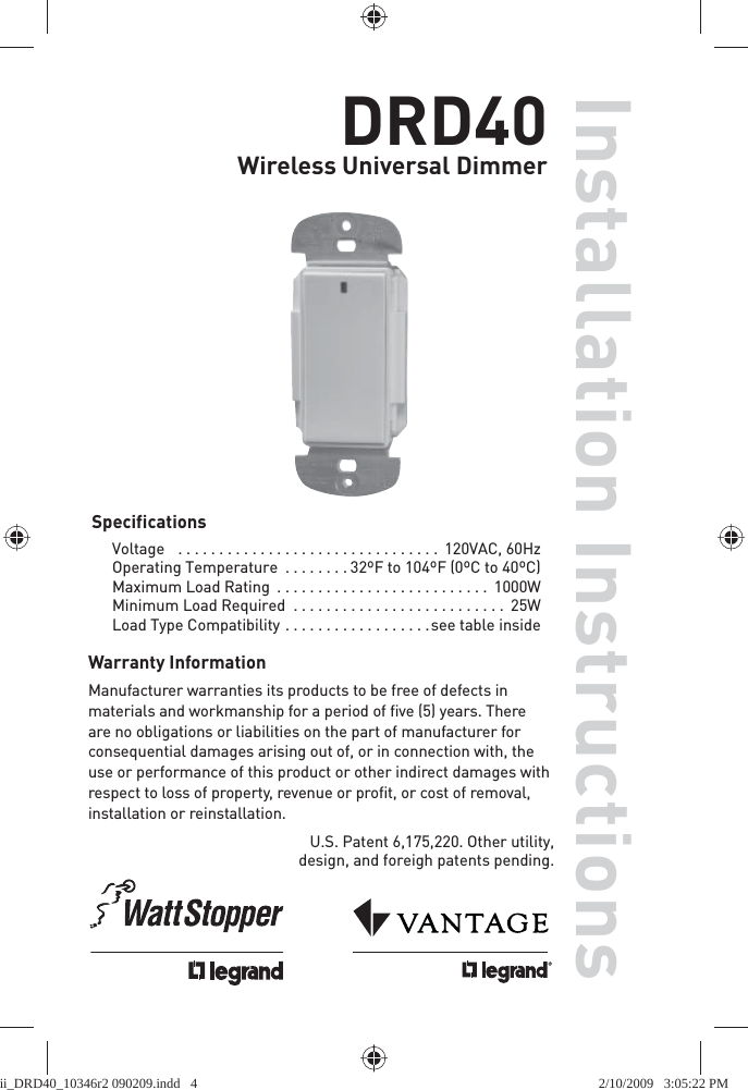 DRD40Wireless Universal DimmerSpecificationsVoltage    . . . . . . . . . . . . . . . . . . . . . . . . . . . . . . . .  120VAC, 60HzOperating Temperature  . . . . . . . . 32ºF to 104ºF (0ºC to 40ºC)Maximum Load Rating  . . . . . . . . . . . . . . . . . . . . . . . . . .  1000WMinimum Load Required  . . . . . . . . . . . . . . . . . . . . . . . . . .  25WLoad Type Compatibility  . . . . . . . . . . . . . . . . . .see table inside U.S. Patent 6,175,220. Other utility, design, and foreigh patents pending.Installation InstructionsWarranty InformationManufacturer warranties its products to be free of defects in materials and workmanship for a period of ﬁ ve (5) years. There are no obligations or liabilities on the part of manufacturer for consequential damages arising out of, or in connection with, the use or performance of this product or other indirect damages with respect to loss of property, revenue or proﬁ t, or cost of removal, installation or reinstallation.ii_DRD40_10346r2 090209.indd   4ii_DRD40_10346r2 090209.indd   4 2/10/2009   3:05:22 PM2/10/2009   3:05:22 PM