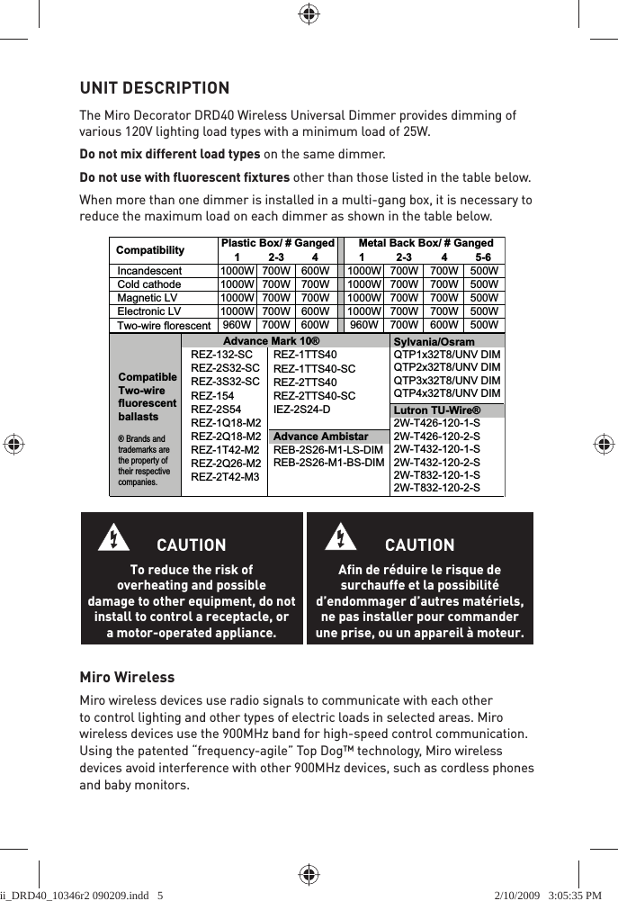 UNIT DESCRIPTION The Miro Decorator DRD40 Wireless Universal Dimmer provides dimming of various 120V lighting load types with a minimum load of 25W.Do not mix different load types on the same dimmer.Do not use with ﬂ uorescent ﬁ xtures other than those listed in the table below.When more than one dimmer is installed in a multi-gang box, it is necessary to reduce the maximum load on each dimmer as shown in the table below.Miro WirelessMiro wireless devices use radio signals to communicate with each other to control lighting and other types of electric loads in selected areas. Miro wireless devices use the 900MHz band for high-speed control communication. Using the patented “frequency-agile” Top Dog™ technology, Miro wireless devices avoid interference with other 900MHz devices, such as cordless phones and baby monitors.CAUTIONTo reduce the risk of overheating and possible damage to other equipment, do not install to control a receptacle, or a motor-operated appliance.CAUTIONAfin de réduire le risque de surchauffe et la possibilité d’endommager d’autres matériels, ne pas installer pour commander une prise, ou un appareil à moteur.Sylvania/OsramQTP1x32T8/UNV DIMQTP2x32T8/UNV DIMQTP3x32T8/UNV DIMQTP4x32T8/UNV DIMREZ-1TTS40REZ-1TTS40-SCREZ-2TTS40REZ-2TTS40-SCIEZ-2S24-D1 2-3 4Incandescent 1000W 700W 600W 1000W 700W 700W 500WCold cathode 1000W 700W 700W 1000W 700W 700W 500WMagnetic LV 1000W 700W 700W 1000W 700W 700W 500WElectronic LV 1000W 700W 600W 1000W 700W 700W 500W960W 700W 600W 960W 700W 600W 500WCompatibility Plastic Box/ # Ganged  Metal Back Box/ # GangedLutron TU-Wire®2W-T426-120-1-S2W-T426-120-2-S2W-T432-120-1-S2W-T432-120-2-S2W-T832-120-1-S2W-T832-120-2-STwo-wire florescent1 2-3 4 5-6CompatibleTwo-wire fluorescentballasts® Brands and trademarks are the property of their respective companies.Advance AmbistarREB-2S26-M1-LS-DIMREB-2S26-M1-BS-DIMAdvance Mark 10®REZ-132-SCREZ-2S32-SCREZ-3S32-SCREZ-154REZ-2S54REZ-1Q18-M2REZ-2Q18-M2REZ-1T42-M2REZ-2Q26-M2REZ-2T42-M3ii_DRD40_10346r2 090209.indd   5ii_DRD40_10346r2 090209.indd   5 2/10/2009   3:05:35 PM2/10/2009   3:05:35 PM