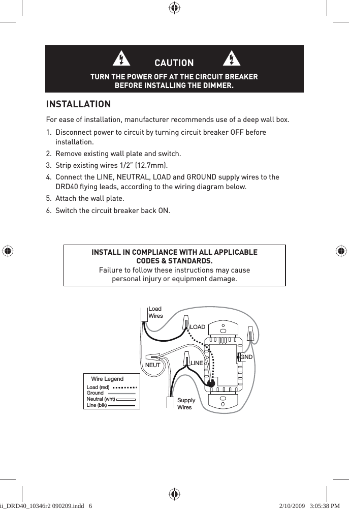 INSTALLATIONFor ease of installation, manufacturer recommends use of a deep wall box.1.  Disconnect power to circuit by turning circuit breaker OFF before installation.2.  Remove existing wall plate and switch. 3.  Strip existing wires 1/2” (12.7mm).4.  Connect the LINE, NEUTRAL, LOAD and GROUND supply wires to the DRD40 ﬂ ying leads, according to the wiring diagram below. 5.  Attach the wall plate. 6.  Switch the circuit breaker back ON.INSTALL IN COMPLIANCE WITH ALL APPLICABLE CODES &amp; STANDARDS. Failure to follow these instructions may cause personal injury or equipment damage.LOADLINESupplyWiresLoadWiresNEUTWire LegendLoad (red) Ground Line (blk) Neutral (wht) GNDCAUTIONTURN THE POWER OFF AT THE CIRCUIT BREAKER BEFORE INSTALLING THE DIMMER.ii_DRD40_10346r2 090209.indd   6ii_DRD40_10346r2 090209.indd   6 2/10/2009   3:05:38 PM2/10/2009   3:05:38 PM