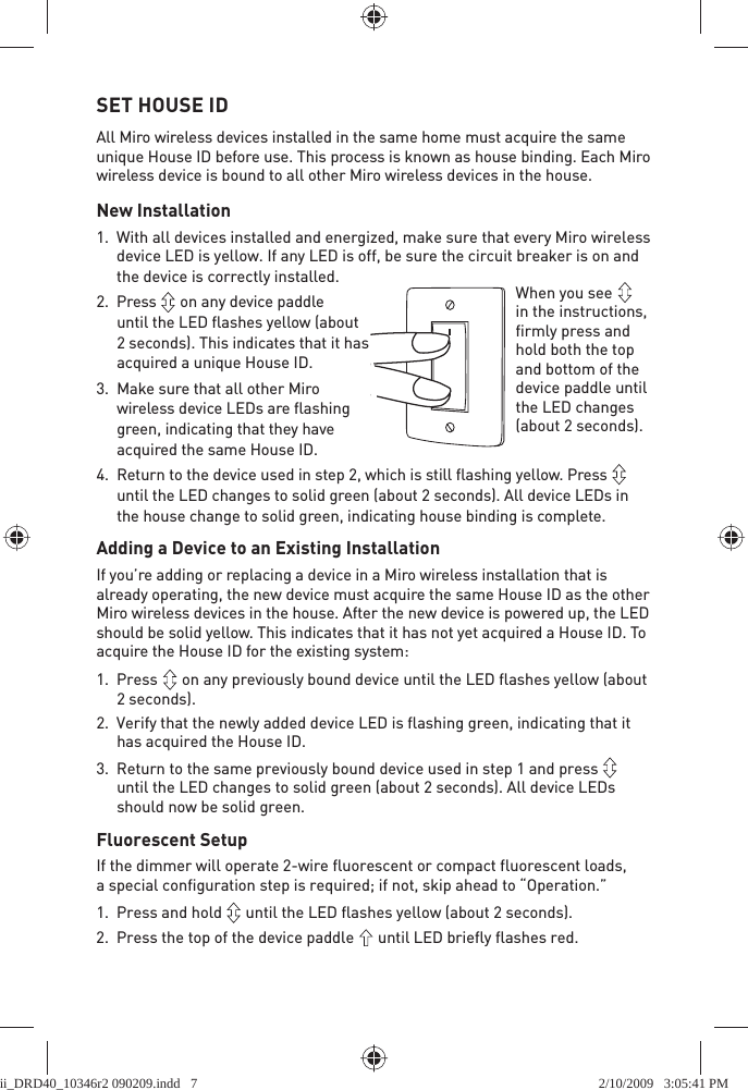 SET HOUSE IDAll Miro wireless devices installed in the same home must acquire the same unique House ID before use. This process is known as house binding. Each Miro wireless device is bound to all other Miro wireless devices in the house.New Installation1.  With all devices installed and energized, make sure that every Miro wireless device LED is yellow. If any LED is off, be sure the circuit breaker is on and the device is correctly installed. 2. Press   on any device paddle until the LED ﬂ ashes yellow (about 2 seconds). This indicates that it has acquired a unique House ID.3.  Make sure that all other Miro wireless device LEDs are ﬂ ashing green, indicating that they have acquired the same House ID. 4.  Return to the device used in step 2, which is still ﬂ ashing yellow. Press   until the LED changes to solid green (about 2 seconds). All device LEDs in the house change to solid green, indicating house binding is complete.Adding a Device to an Existing InstallationIf you’re adding or replacing a device in a Miro wireless installation that is already operating, the new device must acquire the same House ID as the other Miro wireless devices in the house. After the new device is powered up, the LED should be solid yellow. This indicates that it has not yet acquired a House ID. To acquire the House ID for the existing system:1. Press   on any previously bound device until the LED flashes yellow (about 2 seconds). 2.  Verify that the newly added device LED is flashing green, indicating that it has acquired the House ID. 3.  Return to the same previously bound device used in step 1 and press   until the LED changes to solid green (about 2 seconds). All device LEDs should now be solid green.Fluorescent SetupIf the dimmer will operate 2-wire fluorescent or compact fluorescent loads, a special configuration step is required; if not, skip ahead to “Operation.”1.  Press and hold   until the LED flashes yellow (about 2 seconds).2.  Press the top of the device paddle   until LED briefly flashes red.When you see   in the instructions, firmly press and hold both the top and bottom of the device paddle until the LED changes (about 2 seconds).ii_DRD40_10346r2 090209.indd   7ii_DRD40_10346r2 090209.indd   7 2/10/2009   3:05:41 PM2/10/2009   3:05:41 PM