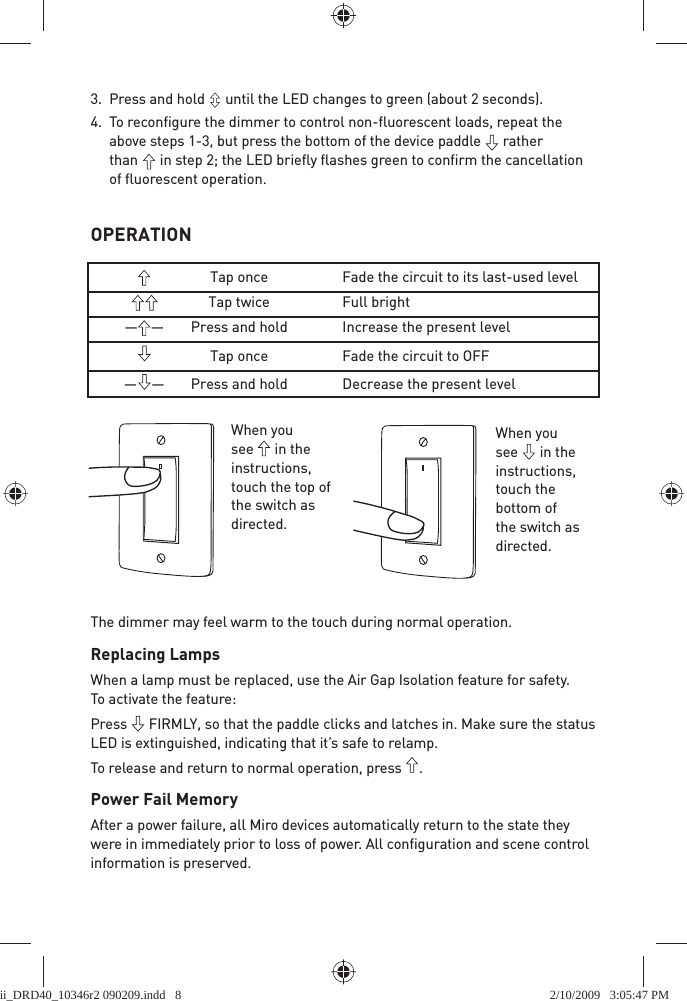 OPERATION3.  Press and hold   until the LED changes to green (about 2 seconds).4. To reconﬁ gure the dimmer to control non-ﬂ uorescent loads, repeat the above steps 1-3, but press the bottom of the device paddle   rather than   in step 2; the LED brieﬂ y ﬂ ashes green to conﬁ rm the cancellation of ﬂ uorescent operation.     Tap once  Fade the circuit to its last-used level    Tap twice  Full bright ——   Press and hold  Increase the present level    Tap once  Fade the circuit to OFF ——   Press and hold  Decrease the present levelThe dimmer may feel warm to the touch during normal operation.Replacing LampsWhen a lamp must be replaced, use the Air Gap Isolation feature for safety. To activate the feature:Press   FIRMLY, so that the paddle clicks and latches in. Make sure the status LED is extinguished, indicating that it’s safe to relamp. To release and return to normal operation, press  .Power Fail MemoryAfter a power failure, all Miro devices automatically return to the state they were in immediately prior to loss of power. All conﬁ guration and scene control information is preserved. When you see   in the instructions, touch the top of the switch as directed.When you see   in the instructions, touch the bottom of the switch as directed.ii_DRD40_10346r2 090209.indd   8ii_DRD40_10346r2 090209.indd   8 2/10/2009   3:05:47 PM2/10/2009   3:05:47 PM