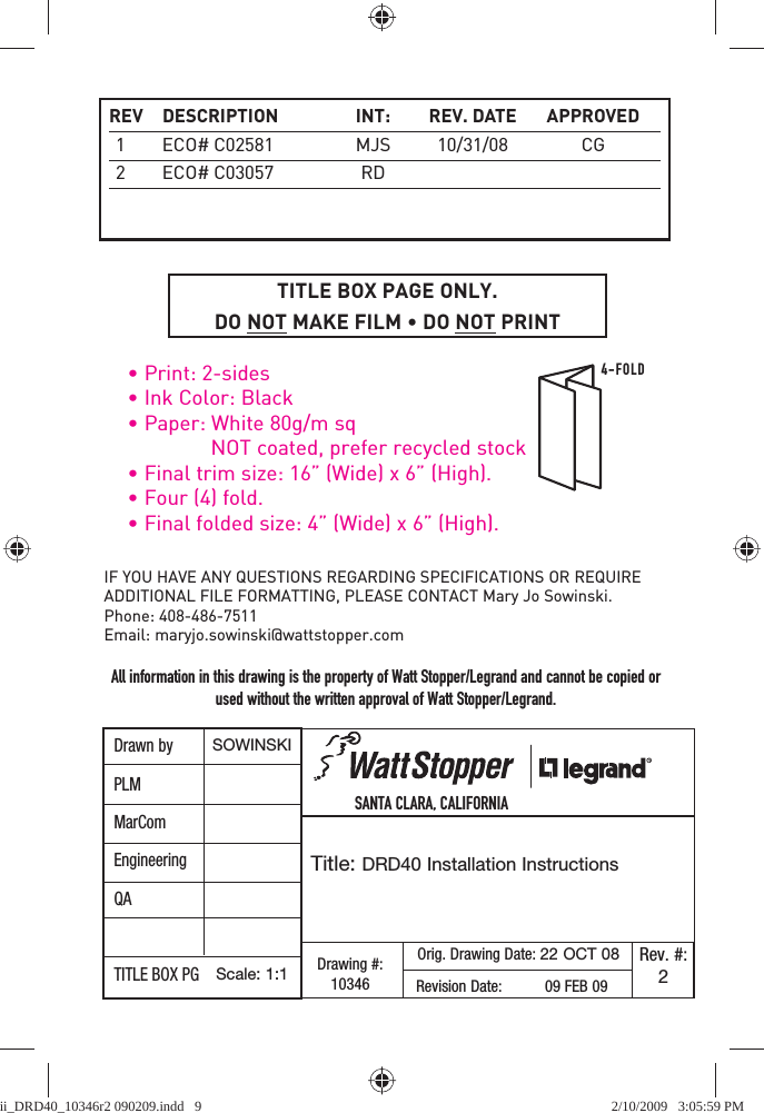 4-FOLD• Print: 2-sides• Ink Color: Black• Paper: White 80g/m sq  NOT coated, prefer recycled stock• Final trim size: 16” (Wide) x 6” (High).• Four (4) fold.• Final folded size: 4” (Wide) x 6” (High).TITLE BOX PAGE ONLY.DO NOT MAKE FILM • DO NOT PRINT            SANTA CLARA, CALIFORNIA Title: DRD40 Installation InstructionsIF YOU HAVE ANY QUESTIONS REGARDING SPECIFICATIONS OR REQUIRE ADDITIONAL FILE FORMATTING, PLEASE CONTACT Mary Jo Sowinski. Phone: 408-486-7511Email: maryjo.sowinski@wattstopper.com Drawing #:10346Orig. Drawing Date: 22 OCT 08 Rev. #:2Revision Date:          09 FEB 09         SOWINSKIScale: 1:1All information in this drawing is the property of Watt Stopper/Legrand and cannot be copied or used without the written approval of Watt Stopper/Legrand. Drawn byPLMMarComEngineeringQATITLE BOX PG REV  DESCRIPTION  INT:  REV.  DATE  APPROVED 1  ECO# C02581  MJS  10/31/08  CG 2  ECO# C03057  RDii_DRD40_10346r2 090209.indd   9ii_DRD40_10346r2 090209.indd   9 2/10/2009   3:05:59 PM2/10/2009   3:05:59 PM