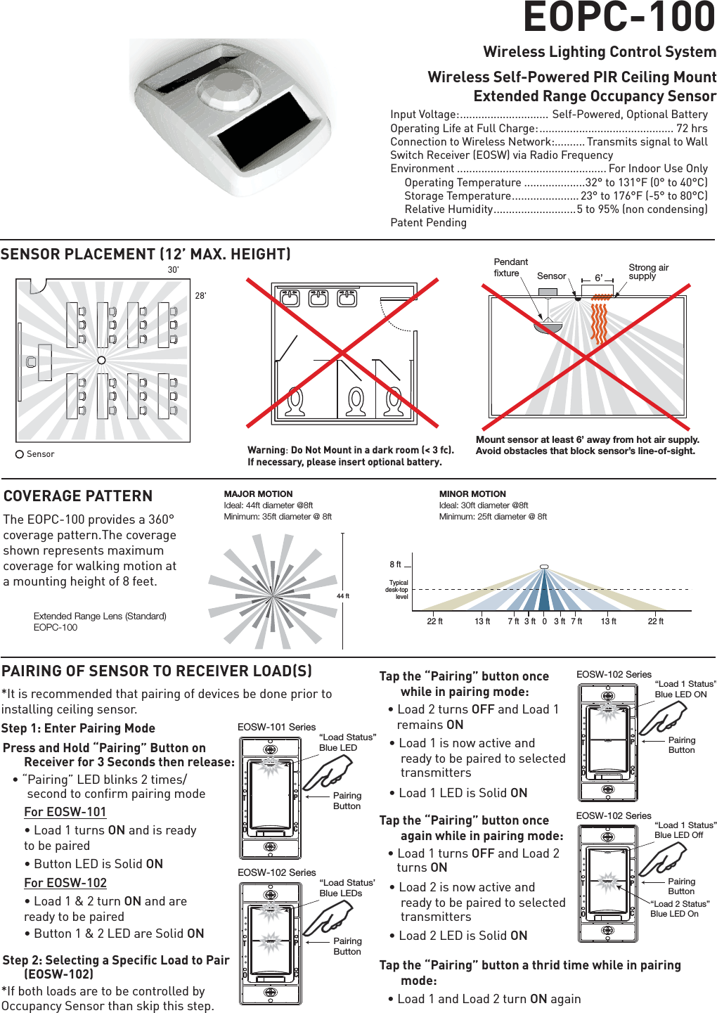 Quick Start GuideSENSOR PLACEMENT 12’ MAX. HEIGHTPAIRING OF SENSOR TO RECEIVER LOADS,WLVUHFRPPHQGHGWKDWSDLULQJRIGHYLFHVEHGRQHSULRUWRLQVWDOOLQJFHLOLQJVHQVRUStep 1: Enter Pairing ModePress and Hold “Pairing” Button on Receiver for 3 Seconds then release:âÝ3DLULQJÞ/(&apos;EOLQNVWLPHV VHFRQGWRFRQILUPSDLULQJPRGH  For EOSW-101 âLoad 1 turns ONDQGLVUHDG\ WREHSDLUHG â%XWWRQ/(&apos;LV6ROLGON For EOSW-102 â/RDGWXUQON and are UHDG\WREHSDLUHG â%XWWRQ/(&apos;DUH6ROLGONStep 2: Selecting a Specific Load to Pair (EOSW-102),IERWKORDGVDUHWREHFRQWUROOHGE\2FFXSDQF\6HQVRUWKDQVNLSWKLVVWHSTap the “Pairing” button once while in pairing mode:â/RDGWXUQVOFF and Load 1 UHPDLQVONâ/RDGLVQRZDFWLYHDQGUHDG\WREHSDLUHGWRVHOHFWHGWUDQVPLWWHUVâ/RDG/(&apos;LV6ROLGONTap the “Pairing” button once again while in pairing mode:â/RDGWXUQVOFF and Load 2       turns ONâ/RDGLVQRZDFWLYHDQGUHDG\WREHSDLUHGWRVHOHFWHGWUDQVPLWWHUVâ/RDG/(&apos;LV6ROLGON Tap the “Pairing” button a thrid time while in pairing mode:â/RDGDQG/RDGWXUQONDJDLQEOPC-100Wireless Lighting Control SystemWireless Self-Powered PIR Ceiling Mount   Extended Range Occupancy SensorSensor28&apos;30&apos;COVERAGE PATTERN7KH(23&amp;SURYLGHVDrFRYHUDJHSDWWHUQ7KHFRYHUDJHVKRZQUHSUHVHQWVPD[LPXPFRYHUDJHIRUZDONLQJPRWLRQDWDPRXQWLQJKHLJKWRIIHHWStrong airsupply6’SensorMount sensor at least 6’ away from hot air supply.Avoid obstacles that block sensor’s line-of-sight.Pendantxture,QSXW9ROWDJH .............................6HOI3RZHUHG2SWLRQDO%DWWHU\2SHUDWLQJ/LIHDW)XOO&amp;KDUJH ............................................ 72 hrs&amp;RQQHFWLRQWR:LUHOHVV1HWZRUN.......... 7UDQVPLWVVLJQDOWR:DOO 6ZLWFK5HFHLYHU(26:YLD5DGLR)UHTXHQF\(QYLURQPHQW ................................................. )RU,QGRRU8VH2QO\ 2SHUDWLQJ7HPSHUDWXUH ....................rWRr)rWRr&amp; 6WRUDJH7HPSHUDWXUH ......................rWRr)rWRr&amp; 5HODWLYH+XPLGLW\ ........................... WRQRQFRQGHQVLQJ3DWHQW3HQGLQJ44 ftExtended Range Lens (Standard) EOPC-1008 ft22 ft 13 ft 7 ft 3 ft 0 3 ft 7 ft 13 ft 22 ftTypicaldesk-toplevelEOSW-101 SeriesTPOC“Load Status”Blue LED PairingButton MAJOR MOTION Ideal: 44ft diameter @8ft Minimum: 35ft diameter @ 8ftMINOR MOTION Ideal: 30ft diameter @8ft Minimum: 25ft diameter @ 8ftEOSW-102 SeriesTPOC“Load 1 Status”Blue LED OffPairingButton “Load 2 Status”Blue LED On EOSW-102 SeriesTPOC“Load 1 Status”Blue LED ON PairingButton EOSW-102 SeriesTPOC“Load Status”Blue LEDs PairingButton  Warning: Do Not Mount in a dark room (&lt; 3 fc). If necessary, please insert optional battery.