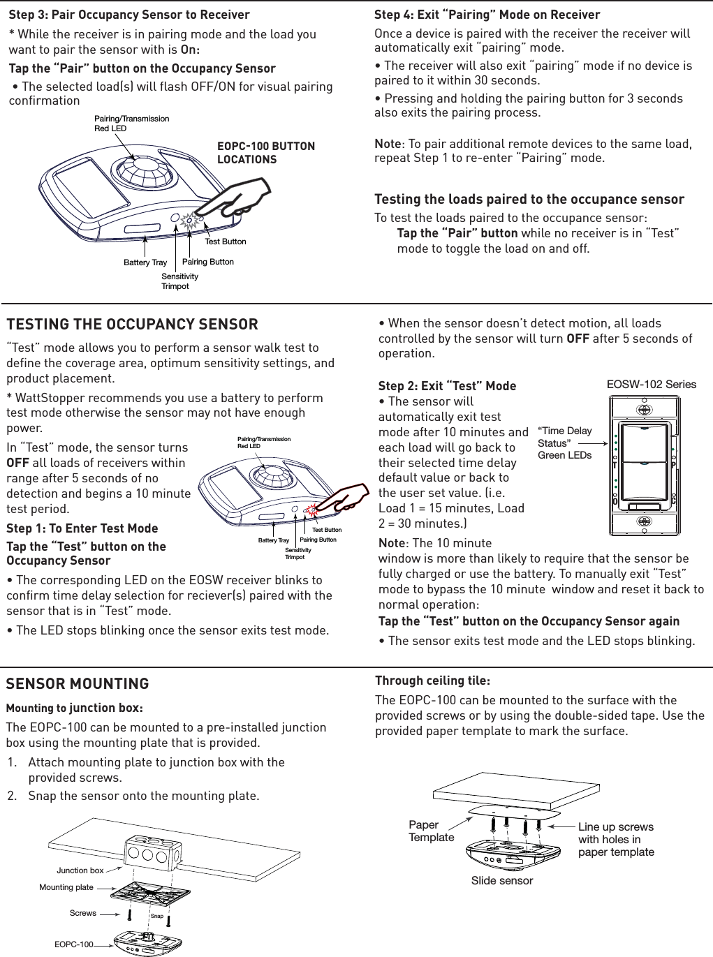 SENSOR MOUNTINGMounting to junction box:7KH(23&amp;FDQEHPRXQWHGWRDSUHLQVWDOOHGMXQFWLRQER[XVLQJWKHPRXQWLQJSODWHWKDWLVSURYLGHG $WWDFKPRXQWLQJSODWHWRMXQFWLRQER[ZLWKWKHSURYLGHGVFUHZV 6QDSWKHVHQVRURQWRWKHPRXQWLQJSODWHThrough ceiling tile:7KH(23&amp;FDQEHPRXQWHGWRWKHVXUIDFHZLWKWKHSURYLGHGVFUHZVRUE\XVLQJWKHGRXEOHVLGHGWDSH8VHWKHSURYLGHGSDSHUWHPSODWHWRPDUNWKHVXUIDFHStep 3: Pair Occupancy Sensor to Receiver:KLOHWKHUHFHLYHULVLQSDLULQJPRGHDQGWKHORDG\RXZDQWWRSDLUWKHVHQVRUZLWKLVOn: Tap the “Pair” button on the Occupancy Sensor â7KHVHOHFWHGORDGVZLOOIODVK2))21IRUYLVXDOSDLULQJFRQILUPDWLRQ  Step 4: Exit “Pairing” Mode on Receiver2QFHDGHYLFHLVSDLUHGZLWKWKHUHFHLYHUWKHUHFHLYHUZLOODXWRPDWLFDOO\H[LWÝSDLULQJÞPRGHâ7KHUHFHLYHUZLOODOVRH[LWÝSDLULQJÞPRGHLIQRGHYLFHLVSDLUHGWRLWZLWKLQVHFRQGVâ3UHVVLQJDQGKROGLQJWKHSDLULQJEXWWRQIRUVHFRQGVDOVRH[LWVWKHSDLULQJSURFHVV Note7RSDLUDGGLWLRQDOUHPRWHGHYLFHVWRWKHVDPHORDGUHSHDW6WHSWRUHHQWHUÝ3DLULQJÞPRGHTesting the loads paired to the occupance sensor7RWHVWWKHORDGVSDLUHGWRWKHRFFXSDQFHVHQVRU Tap the “Pair” buttonZKLOHQRUHFHLYHULVLQÝ7HVWÞPRGHWRWRJJOHWKHORDGRQDQGRIITest ButtonPairing ButtonBattery TraySensitivityTrimpotPairing/TransmissionRed LEDTESTING THE OCCUPANCY SENSORÝ7HVWÞPRGHDOORZV\RXWRSHUIRUPDVHQVRUZDONWHVWWRGHILQHWKHFRYHUDJHDUHDRSWLPXPVHQVLWLYLW\VHWWLQJVDQGproduct placement. :DWW6WRSSHUUHFRPPHQGV\RXXVHDEDWWHU\WRSHUIRUPWHVWPRGHRWKHUZLVHWKHVHQVRUPD\QRWKDYHHQRXJKpower. ,QÝ7HVWÞPRGHWKHVHQVRUWXUQVOFFDOOORDGVRIUHFHLYHUVZLWKLQUDQJHDIWHUVHFRQGVRIQRGHWHFWLRQDQGEHJLQVDPLQXWHWHVWSHULRGStep 1: To Enter Test ModeTap the “Test” button on the Occupancy Sensorâ7KHFRUUHVSRQGLQJ/(&apos;RQWKH(26:UHFHLYHUEOLQNVWRFRQILUPWLPHGHOD\VHOHFWLRQIRUUHFLHYHUVSDLUHGZLWKWKHVHQVRUWKDWLVLQÝ7HVWÞPRGHâ7KH/(&apos;VWRSVEOLQNLQJRQFHWKHVHQVRUH[LWVWHVWPRGHâ:KHQWKHVHQVRUGRHVQÛWGHWHFWPRWLRQDOOORDGVFRQWUROOHGE\WKHVHQVRUZLOOWXUQOFFDIWHUVHFRQGVRIRSHUDWLRQ Step 2: Exit “Test” Mode  â7KHVHQVRUZLOODXWRPDWLFDOO\H[LWWHVWPRGHDIWHUPLQXWHVDQGHDFKORDGZLOOJREDFNWRWKHLUVHOHFWHGWLPHGHOD\GHIDXOWYDOXHRUEDFNWRWKHXVHUVHWYDOXHLH/RDG PLQXWHV/RDG PLQXWHVNote7KHPLQXWHZLQGRZLVPRUHWKDQOLNHO\WRUHTXLUHWKDWWKHVHQVRUEHIXOO\FKDUJHGRUXVHWKHEDWWHU\7RPDQXDOO\H[LWÝ7HVWÞPRGHWRE\SDVVWKHPLQXWHZLQGRZDQGUHVHWLWEDFNWRQRUPDORSHUDWLRQTap the “Test” button on the Occupancy Sensor againâ7KHVHQVRUH[LWVWHVWPRGHDQGWKH/(&apos;VWRSVEOLQNLQJEOPC100 BUTTON LOCATIONSTest ButtonPairing ButtonBattery TraySensitivityTrimpotPairing/TransmissionRed LEDEOSW-102 SeriesTPOC“Time DelayStatus”Green LEDs Mounting plateScrewsJunction boxEOPC-100SnapLine up screwswith holes in paper templatePaperTemplateSlide sensor 